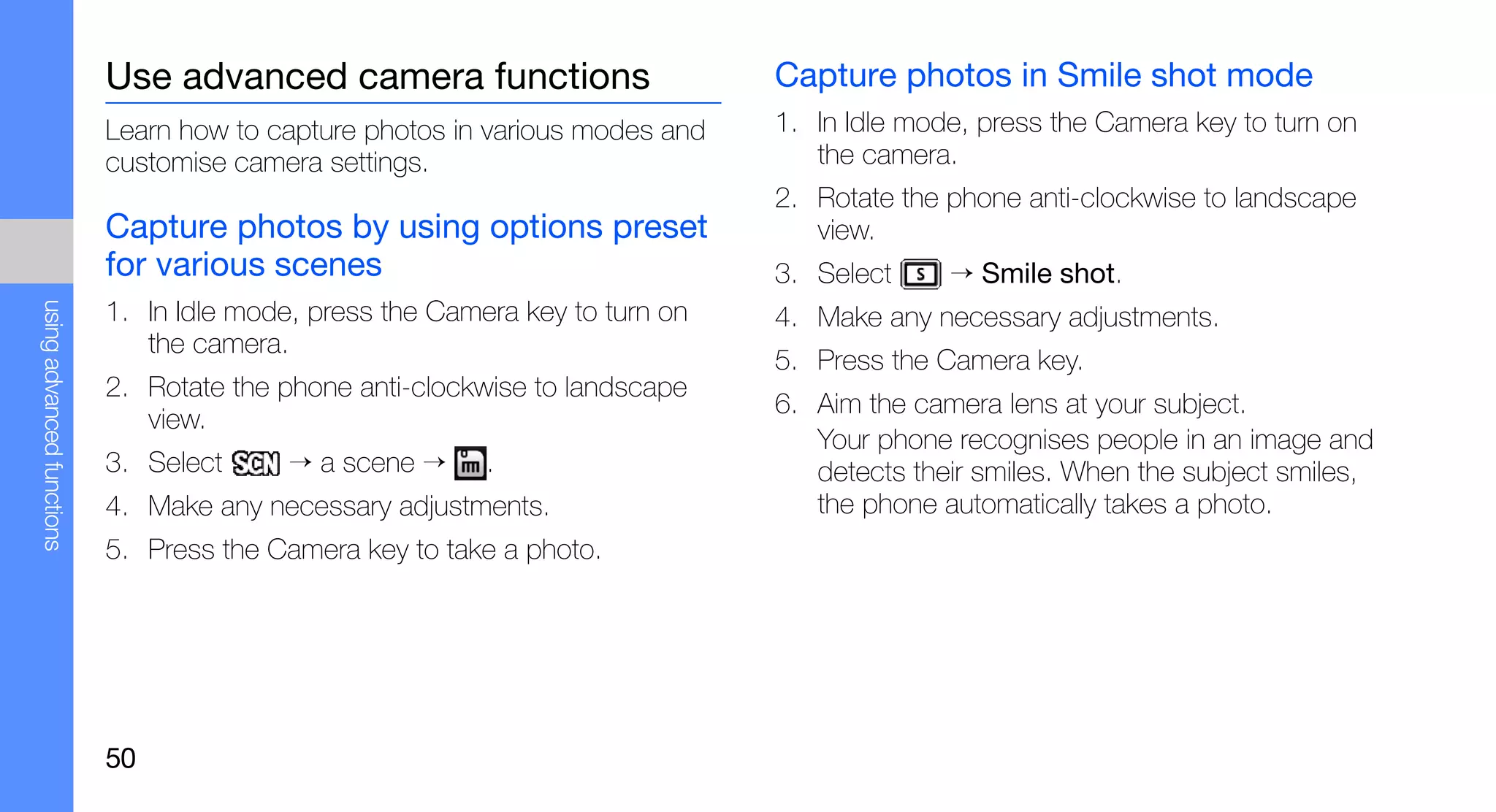Use advanced camera functions                      Capture photos in Smile shot mode
                           Learn how to capture photos in various modes and   1. In Idle mode, press the Camera key to turn on
                           customise camera settings.                            the camera.
                                                                              2. Rotate the phone anti-clockwise to landscape
                           Capture photos by using options preset                view.
                           for various scenes                                 3. Select     → Smile shot.
using advanced functions




                           1. In Idle mode, press the Camera key to turn on   4. Make any necessary adjustments.
                              the camera.
                                                                              5. Press the Camera key.
                           2. Rotate the phone anti-clockwise to landscape
                                                                              6. Aim the camera lens at your subject.
                              view.
                                                                                 Your phone recognises people in an image and
                           3. Select      → a scene →     .                      detects their smiles. When the subject smiles,
                           4. Make any necessary adjustments.                    the phone automatically takes a photo.
                           5. Press the Camera key to take a photo.




                           50
 