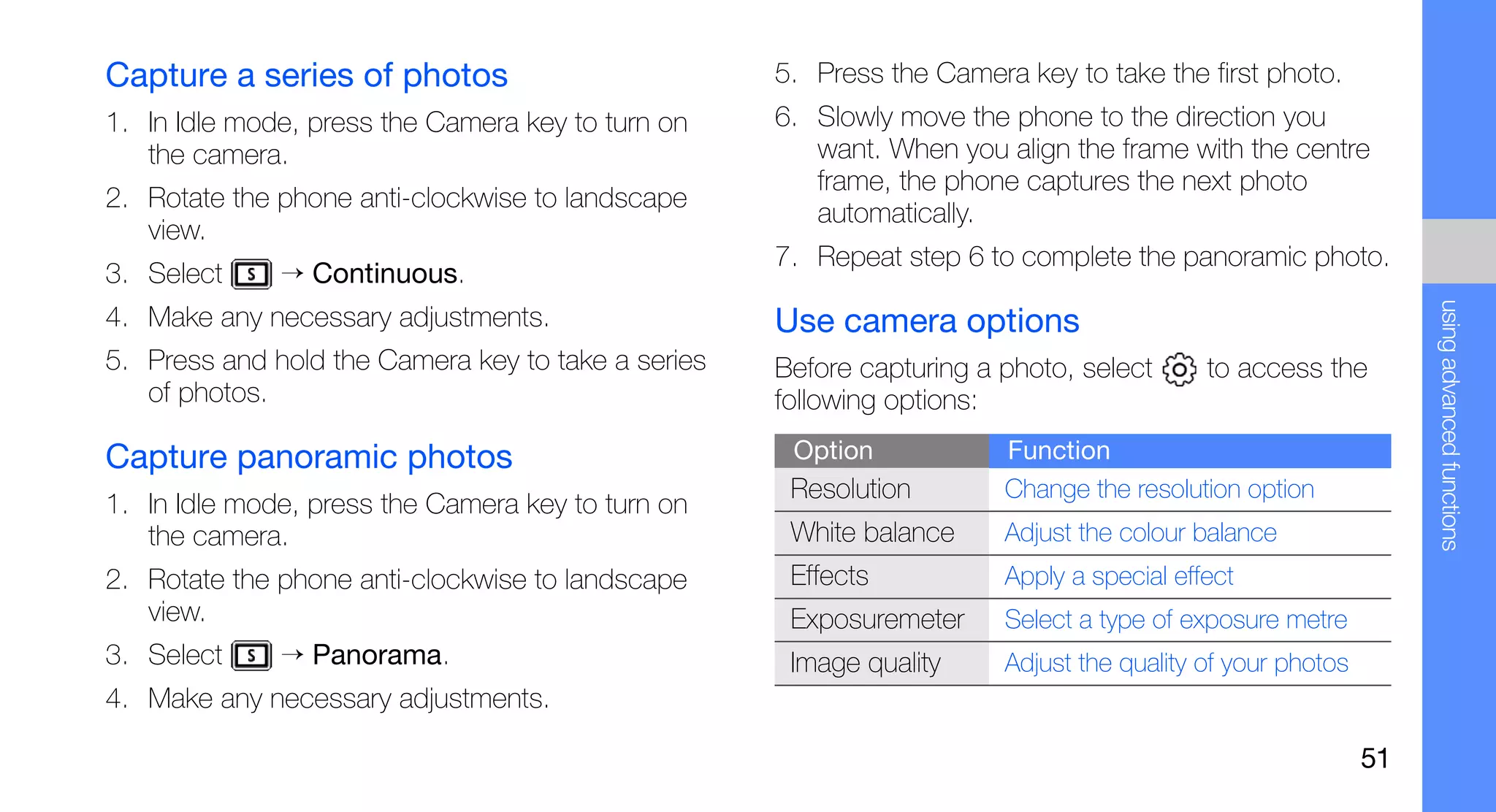Capture a series of photos                          5. Press the Camera key to take the first photo.
1. In Idle mode, press the Camera key to turn on    6. Slowly move the phone to the direction you
   the camera.                                         want. When you align the frame with the centre
                                                       frame, the phone captures the next photo
2. Rotate the phone anti-clockwise to landscape
                                                       automatically.
   view.
                                                    7. Repeat step 6 to complete the panoramic photo.
3. Select     → Continuous.




                                                                                                                using advanced functions
4. Make any necessary adjustments.                  Use camera options
5. Press and hold the Camera key to take a series   Before capturing a photo, select      to access the
   of photos.                                       following options:

Capture panoramic photos                             Option            Function
                                                     Resolution        Change the resolution option
1. In Idle mode, press the Camera key to turn on
   the camera.                                       White balance     Adjust the colour balance
2. Rotate the phone anti-clockwise to landscape      Effects           Apply a special effect
   view.                                             Exposuremeter     Select a type of exposure metre
3. Select     → Panorama.                            Image quality     Adjust the quality of your photos
4. Make any necessary adjustments.

                                                                                                           51
 