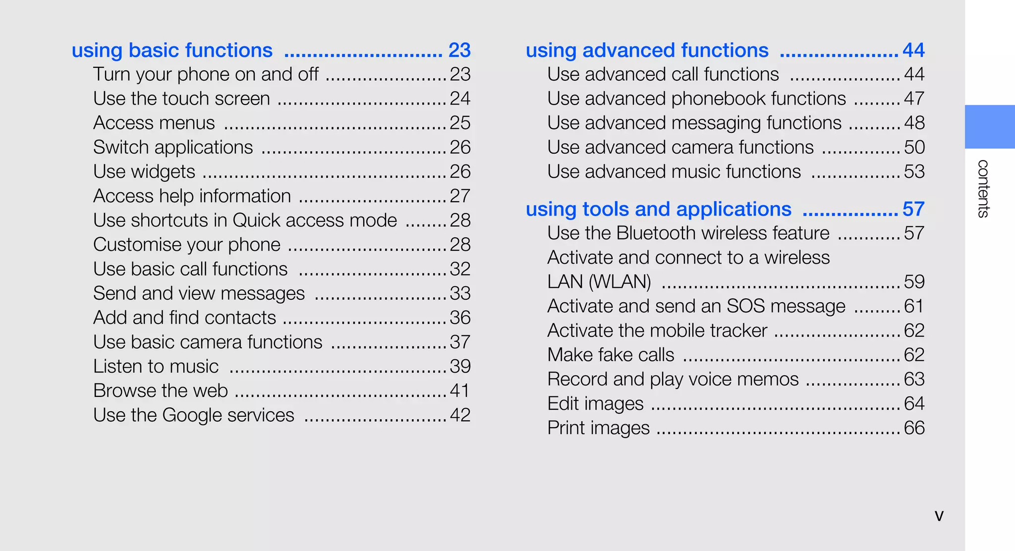 using basic functions ............................ 23             using advanced functions ..................... 44
  Turn your phone on and off ....................... 23             Use advanced call functions ..................... 44
  Use the touch screen ................................ 24          Use advanced phonebook functions ......... 47
  Access menus .......................................... 25        Use advanced messaging functions .......... 48
  Switch applications ................................... 26        Use advanced camera functions ............... 50




                                                                                                                                         contents
  Use widgets .............................................. 26     Use advanced music functions ................. 53
  Access help information ............................ 27
                                                                  using tools and applications ................. 57
  Use shortcuts in Quick access mode ........ 28
                                                                    Use the Bluetooth wireless feature ............ 57
  Customise your phone .............................. 28
                                                                    Activate and connect to a wireless
  Use basic call functions ............................ 32
                                                                    LAN (WLAN) ............................................. 59
  Send and view messages ......................... 33
                                                                    Activate and send an SOS message ......... 61
  Add and find contacts ............................... 36
                                                                    Activate the mobile tracker ........................ 62
  Use basic camera functions ...................... 37
                                                                    Make fake calls ......................................... 62
  Listen to music ......................................... 39
                                                                    Record and play voice memos .................. 63
  Browse the web ........................................ 41
                                                                    Edit images ............................................... 64
  Use the Google services ........................... 42
                                                                    Print images .............................................. 66



                                                                                                                                     v
 