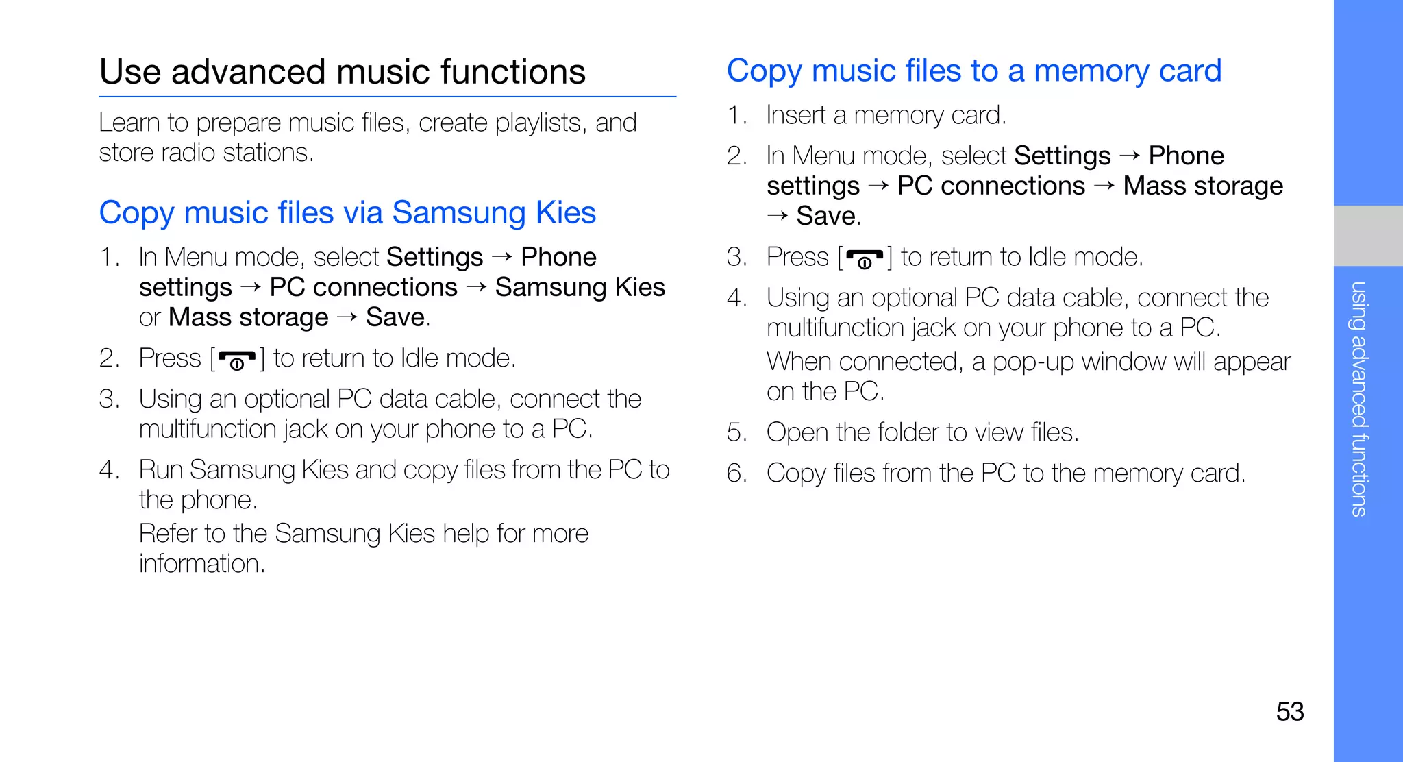Use advanced music functions                          Copy music files to a memory card
Learn to prepare music files, create playlists, and   1. Insert a memory card.
store radio stations.                                 2. In Menu mode, select Settings → Phone
                                                         settings → PC connections → Mass storage
Copy music files via Samsung Kies                        → Save.
1. In Menu mode, select Settings → Phone              3. Press [    ] to return to Idle mode.
   settings → PC connections → Samsung Kies




                                                                                                           using advanced functions
                                                      4. Using an optional PC data cable, connect the
   or Mass storage → Save.                               multifunction jack on your phone to a PC.
2. Press [     ] to return to Idle mode.                 When connected, a pop-up window will appear
3. Using an optional PC data cable, connect the          on the PC.
   multifunction jack on your phone to a PC.          5. Open the folder to view files.
4. Run Samsung Kies and copy files from the PC to     6. Copy files from the PC to the memory card.
   the phone.
   Refer to the Samsung Kies help for more
   information.




                                                                                                      53
 