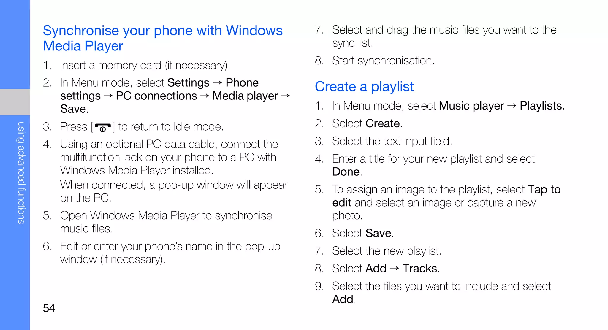 Synchronise your phone with Windows                7. Select and drag the music files you want to the
                           Media Player                                          sync list.
                           1. Insert a memory card (if necessary).            8. Start synchronisation.
                           2. In Menu mode, select Settings → Phone           Create a playlist
                              settings → PC connections → Media player →
                              Save.                                           1. In Menu mode, select Music player → Playlists.
                                                                              2. Select Create.
using advanced functions




                           3. Press [    ] to return to Idle mode.
                           4. Using an optional PC data cable, connect the    3. Select the text input field.
                              multifunction jack on your phone to a PC with   4. Enter a title for your new playlist and select
                              Windows Media Player installed.                    Done.
                              When connected, a pop-up window will appear     5. To assign an image to the playlist, select Tap to
                              on the PC.                                         edit and select an image or capture a new
                           5. Open Windows Media Player to synchronise           photo.
                              music files.                                    6. Select Save.
                           6. Edit or enter your phone’s name in the pop-up   7. Select the new playlist.
                              window (if necessary).
                                                                              8. Select Add → Tracks.
                                                                              9. Select the files you want to include and select
                                                                                 Add.
                           54
 