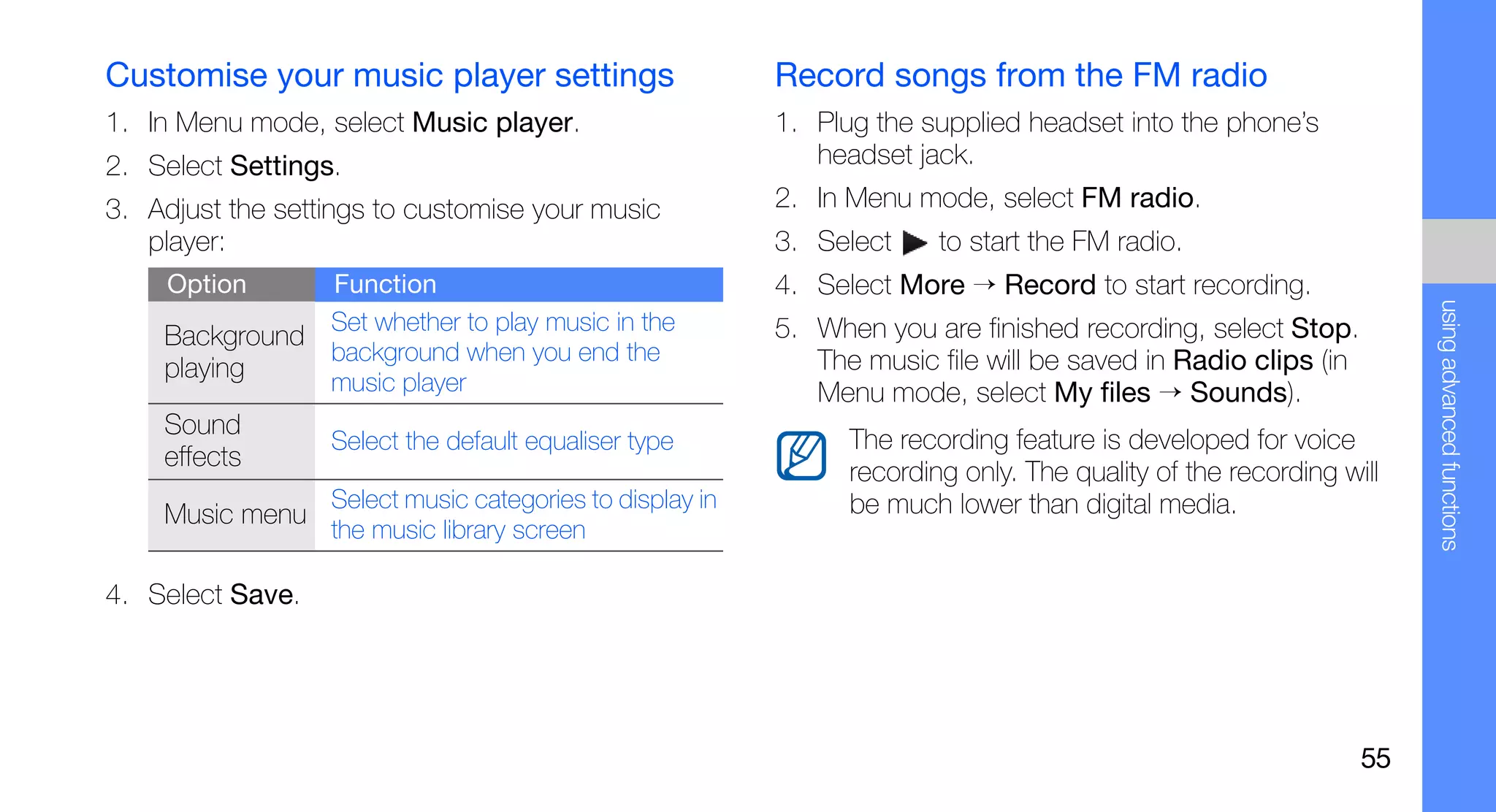 Customise your music player settings                      Record songs from the FM radio
1. In Menu mode, select Music player.                     1. Plug the supplied headset into the phone’s
2. Select Settings.                                          headset jack.
3. Adjust the settings to customise your music            2. In Menu mode, select FM radio.
   player:                                                3. Select     to start the FM radio.
     Option       Function                                4. Select More → Record to start recording.




                                                                                                                    using advanced functions
                  Set whether to play music in the        5. When you are finished recording, select Stop.
    Background
                  background when you end the                The music file will be saved in Radio clips (in
    playing       music player                               Menu mode, select My files → Sounds).
    Sound
                  Select the default equaliser type             The recording feature is developed for voice
    effects
                                                                recording only. The quality of the recording will
                  Select music categories to display in         be much lower than digital media.
    Music menu
                  the music library screen

4. Select Save.




                                                                                                               55
 