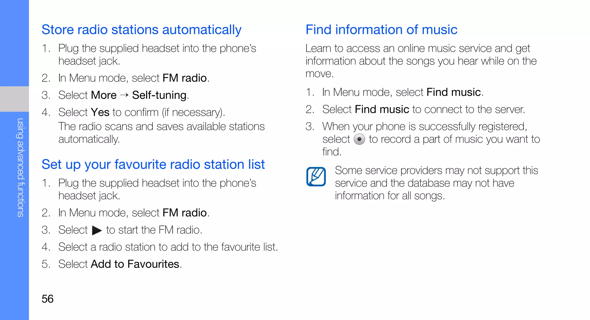 Store radio stations automatically                        Find information of music
                           1. Plug the supplied headset into the phone’s             Learn to access an online music service and get
                              headset jack.                                          information about the songs you hear while on the
                           2. In Menu mode, select FM radio.                         move.
                           3. Select More → Self-tuning.                             1. In Menu mode, select Find music.
                           4. Select Yes to confirm (if necessary).                  2. Select Find music to connect to the server.
using advanced functions




                              The radio scans and saves available stations           3. When your phone is successfully registered,
                              automatically.                                            select  to record a part of music you want to
                                                                                        find.
                           Set up your favourite radio station list                        Some service providers may not support this
                           1. Plug the supplied headset into the phone’s                   service and the database may not have
                              headset jack.                                                information for all songs.
                           2. In Menu mode, select FM radio.
                           3. Select      to start the FM radio.
                           4. Select a radio station to add to the favourite list.
                           5. Select Add to Favourites.


                           56
 