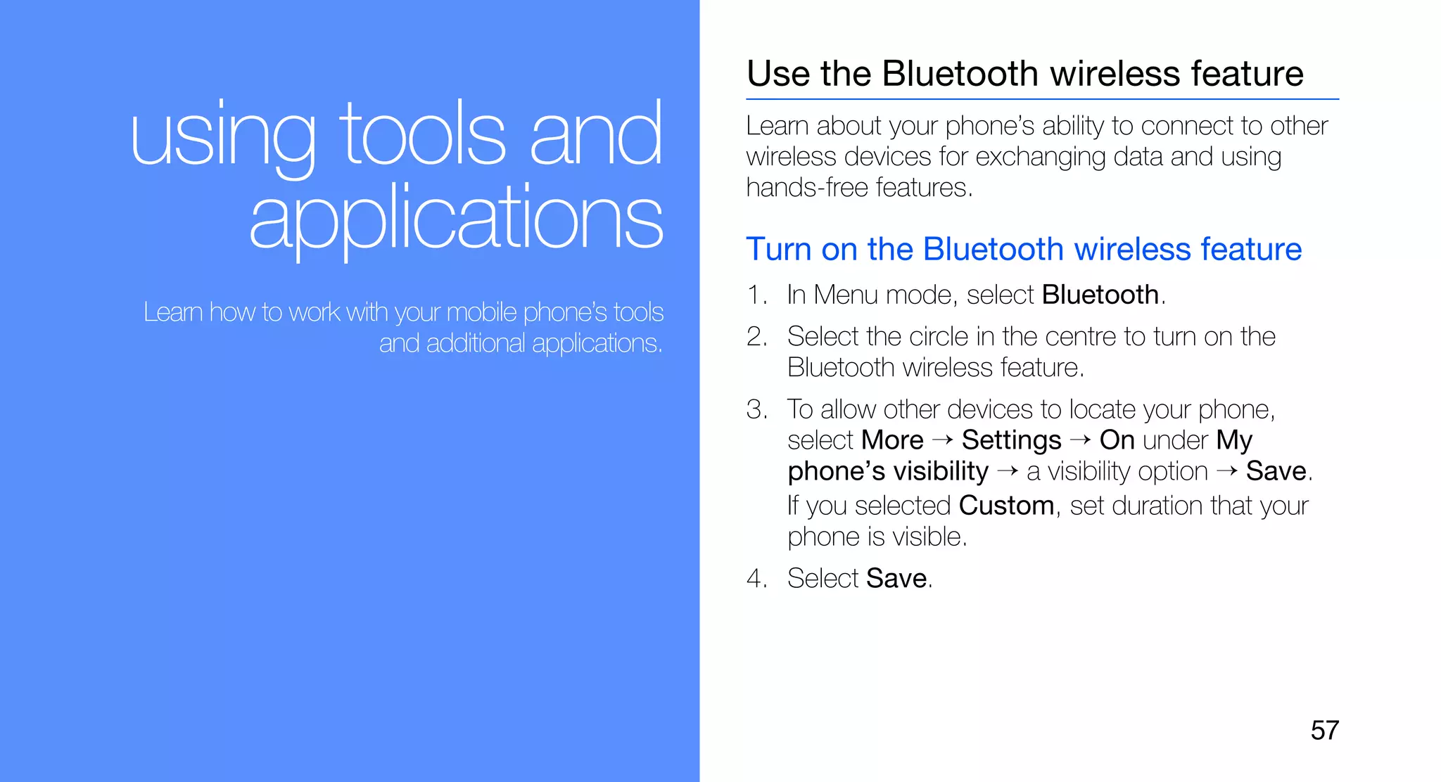 Use the Bluetooth wireless feature

using tools and                                     Learn about your phone’s ability to connect to other
                                                    wireless devices for exchanging data and using
                                                    hands-free features.
   applications                                     Turn on the Bluetooth wireless feature
                                                    1. In Menu mode, select Bluetooth.
Learn how to work with your mobile phone’s tools
                     and additional applications.   2. Select the circle in the centre to turn on the
                                                       Bluetooth wireless feature.
                                                    3. To allow other devices to locate your phone,
                                                       select More → Settings → On under My
                                                       phone’s visibility → a visibility option → Save.
                                                       If you selected Custom, set duration that your
                                                       phone is visible.
                                                    4. Select Save.




                                                                                                        57
 