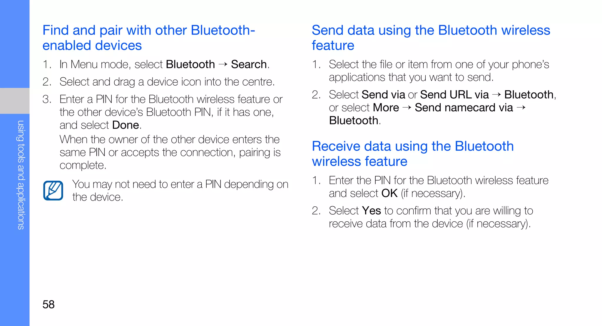 Find and pair with other Bluetooth-                    Send data using the Bluetooth wireless
                               enabled devices                                        feature
                               1. In Menu mode, select Bluetooth → Search.            1. Select the file or item from one of your phone’s
                               2. Select and drag a device icon into the centre.         applications that you want to send.
                               3. Enter a PIN for the Bluetooth wireless feature or   2. Select Send via or Send URL via → Bluetooth,
                                  the other device’s Bluetooth PIN, if it has one,       or select More → Send namecard via →
                                                                                         Bluetooth.
using tools and applications




                                  and select Done.
                                  When the owner of the other device enters the
                                  same PIN or accepts the connection, pairing is      Receive data using the Bluetooth
                                  complete.                                           wireless feature
                                     You may not need to enter a PIN depending on     1. Enter the PIN for the Bluetooth wireless feature
                                     the device.                                         and select OK (if necessary).
                                                                                      2. Select Yes to confirm that you are willing to
                                                                                         receive data from the device (if necessary).




                               58
 