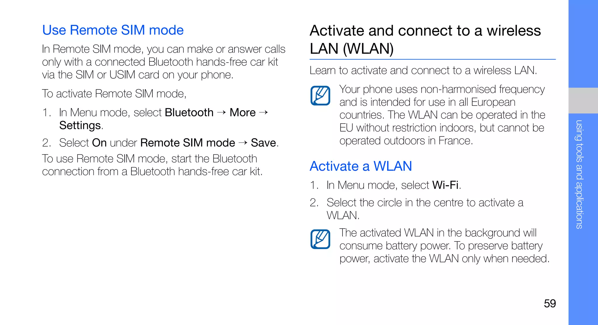Use Remote SIM mode                                  Activate and connect to a wireless
In Remote SIM mode, you can make or answer calls     LAN (WLAN)
only with a connected Bluetooth hands-free car kit
via the SIM or USIM card on your phone.              Learn to activate and connect to a wireless LAN.

To activate Remote SIM mode,                               Your phone uses non-harmonised frequency
                                                           and is intended for use in all European
1. In Menu mode, select Bluetooth → More →                 countries. The WLAN can be operated in the




                                                                                                             using tools and applications
   Settings.                                               EU without restriction indoors, but cannot be
2. Select On under Remote SIM mode → Save.                 operated outdoors in France.
To use Remote SIM mode, start the Bluetooth
connection from a Bluetooth hands-free car kit.      Activate a WLAN
                                                     1. In Menu mode, select Wi-Fi.
                                                     2. Select the circle in the centre to activate a
                                                        WLAN.
                                                           The activated WLAN in the background will
                                                           consume battery power. To preserve battery
                                                           power, activate the WLAN only when needed.


                                                                                                        59
 