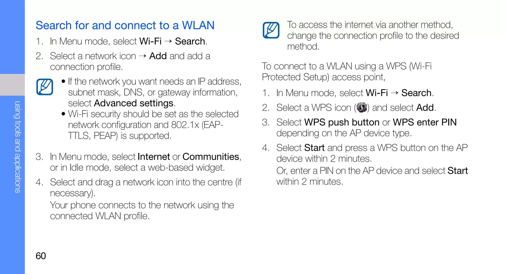 Search for and connect to a WLAN                              To access the internet via another method,
                                                                                             change the connection profile to the desired
                               1. In Menu mode, select Wi-Fi → Search.
                                                                                             method.
                               2. Select a network icon → Add and add a
                                  connection profile.                                  To connect to a WLAN using a WPS (Wi-Fi
                                     • If the network you want needs an IP address,    Protected Setup) access point,
                                       subnet mask, DNS, or gateway information,       1. In Menu mode, select Wi-Fi → Search.
                                       select Advanced settings.
using tools and applications




                                                                                       2. Select a WPS icon (    ) and select Add.
                                     • Wi-Fi security should be set as the selected
                                       network configuration and 802.1x (EAP-          3. Select WPS push button or WPS enter PIN
                                       TTLS, PEAP) is supported.                          depending on the AP device type.
                                                                                       4. Select Start and press a WPS button on the AP
                               3. In Menu mode, select Internet or Communities,           device within 2 minutes.
                                  or in Idle mode, select a web-based widget.             Or, enter a PIN on the AP device and select Start
                               4. Select and drag a network icon into the centre (if      within 2 minutes.
                                  necessary).
                                  Your phone connects to the network using the
                                  connected WLAN profile.



                               60
 
