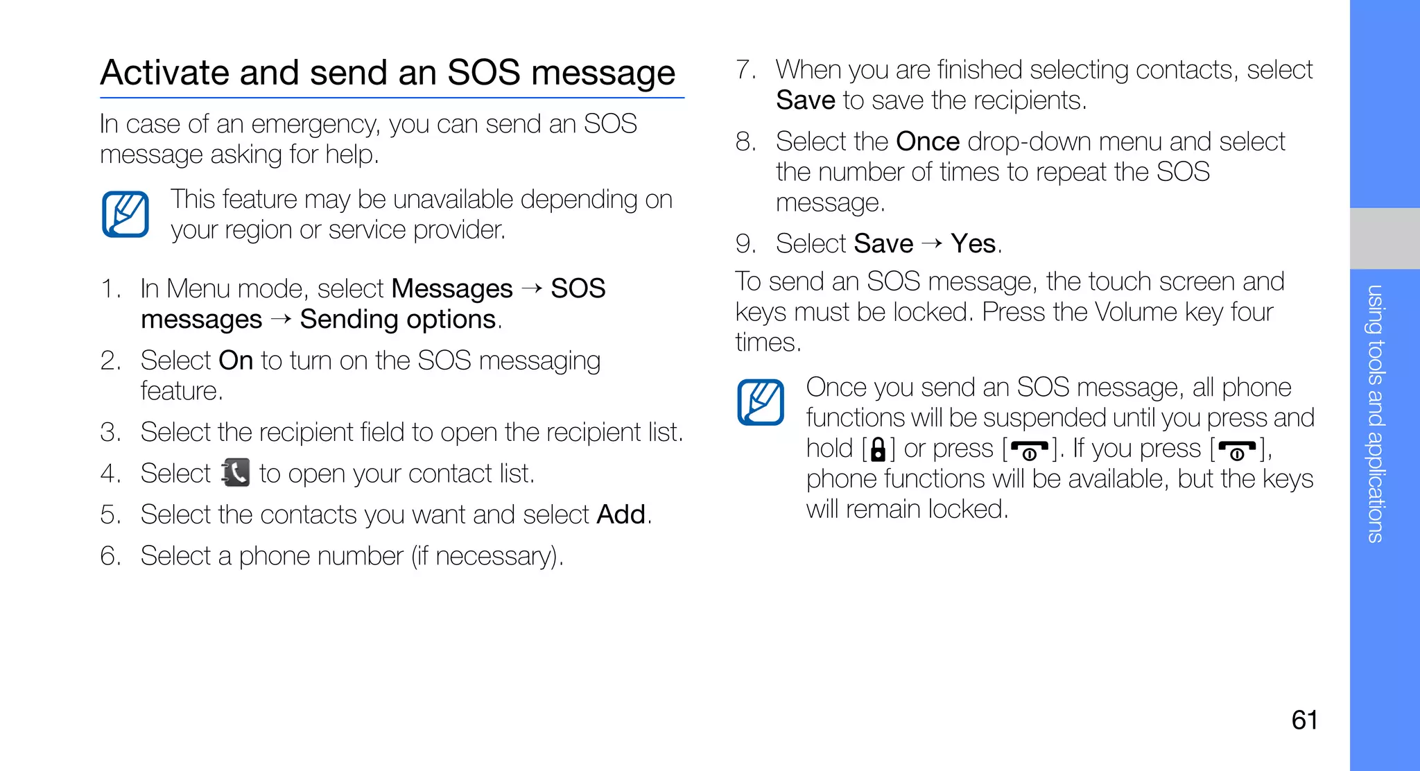 Activate and send an SOS message                            7. When you are finished selecting contacts, select
                                                               Save to save the recipients.
In case of an emergency, you can send an SOS
message asking for help.                                    8. Select the Once drop-down menu and select
                                                               the number of times to repeat the SOS
      This feature may be unavailable depending on             message.
      your region or service provider.
                                                            9. Select Save → Yes.
1. In Menu mode, select Messages → SOS                      To send an SOS message, the touch screen and




                                                                                                                    using tools and applications
   messages → Sending options.                              keys must be locked. Press the Volume key four
                                                            times.
2. Select On to turn on the SOS messaging
   feature.                                                       Once you send an SOS message, all phone
                                                                  functions will be suspended until you press and
3. Select the recipient field to open the recipient list.
                                                                  hold [ ] or press [    ]. If you press [   ],
4. Select      to open your contact list.                         phone functions will be available, but the keys
5. Select the contacts you want and select Add.                   will remain locked.
6. Select a phone number (if necessary).




                                                                                                              61
 