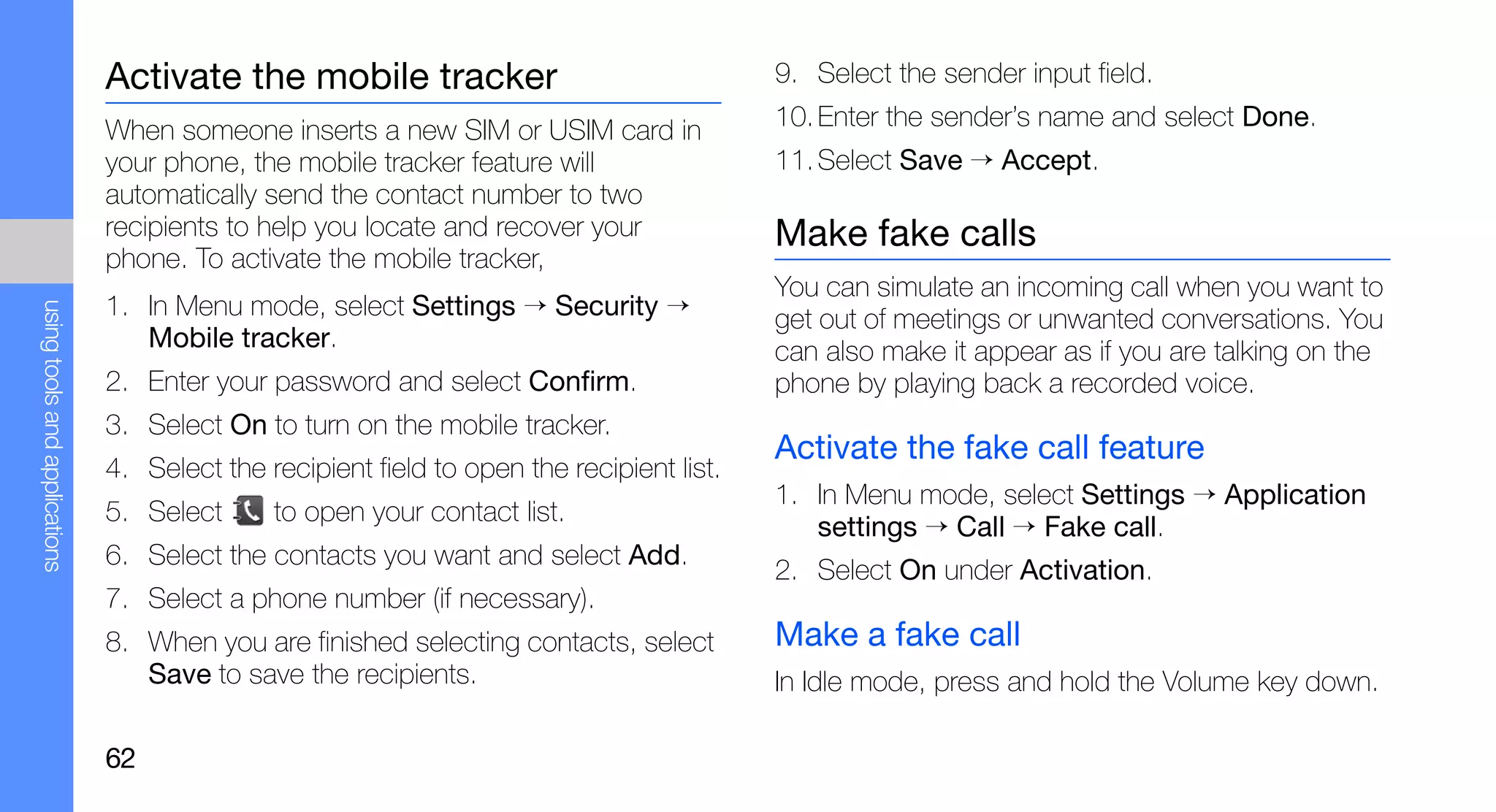 Activate the mobile tracker                                 9. Select the sender input field.

                               When someone inserts a new SIM or USIM card in              10. Enter the sender’s name and select Done.
                               your phone, the mobile tracker feature will                 11. Select Save → Accept.
                               automatically send the contact number to two
                               recipients to help you locate and recover your              Make fake calls
                               phone. To activate the mobile tracker,
                                                                                           You can simulate an incoming call when you want to
                               1. In Menu mode, select Settings → Security →
using tools and applications




                                                                                           get out of meetings or unwanted conversations. You
                                  Mobile tracker.                                          can also make it appear as if you are talking on the
                               2. Enter your password and select Confirm.                  phone by playing back a recorded voice.
                               3. Select On to turn on the mobile tracker.
                                                                                           Activate the fake call feature
                               4. Select the recipient field to open the recipient list.
                                                                                           1. In Menu mode, select Settings → Application
                               5. Select      to open your contact list.
                                                                                              settings → Call → Fake call.
                               6. Select the contacts you want and select Add.
                                                                                           2. Select On under Activation.
                               7. Select a phone number (if necessary).
                               8. When you are finished selecting contacts, select         Make a fake call
                                  Save to save the recipients.                             In Idle mode, press and hold the Volume key down.

                               62
 