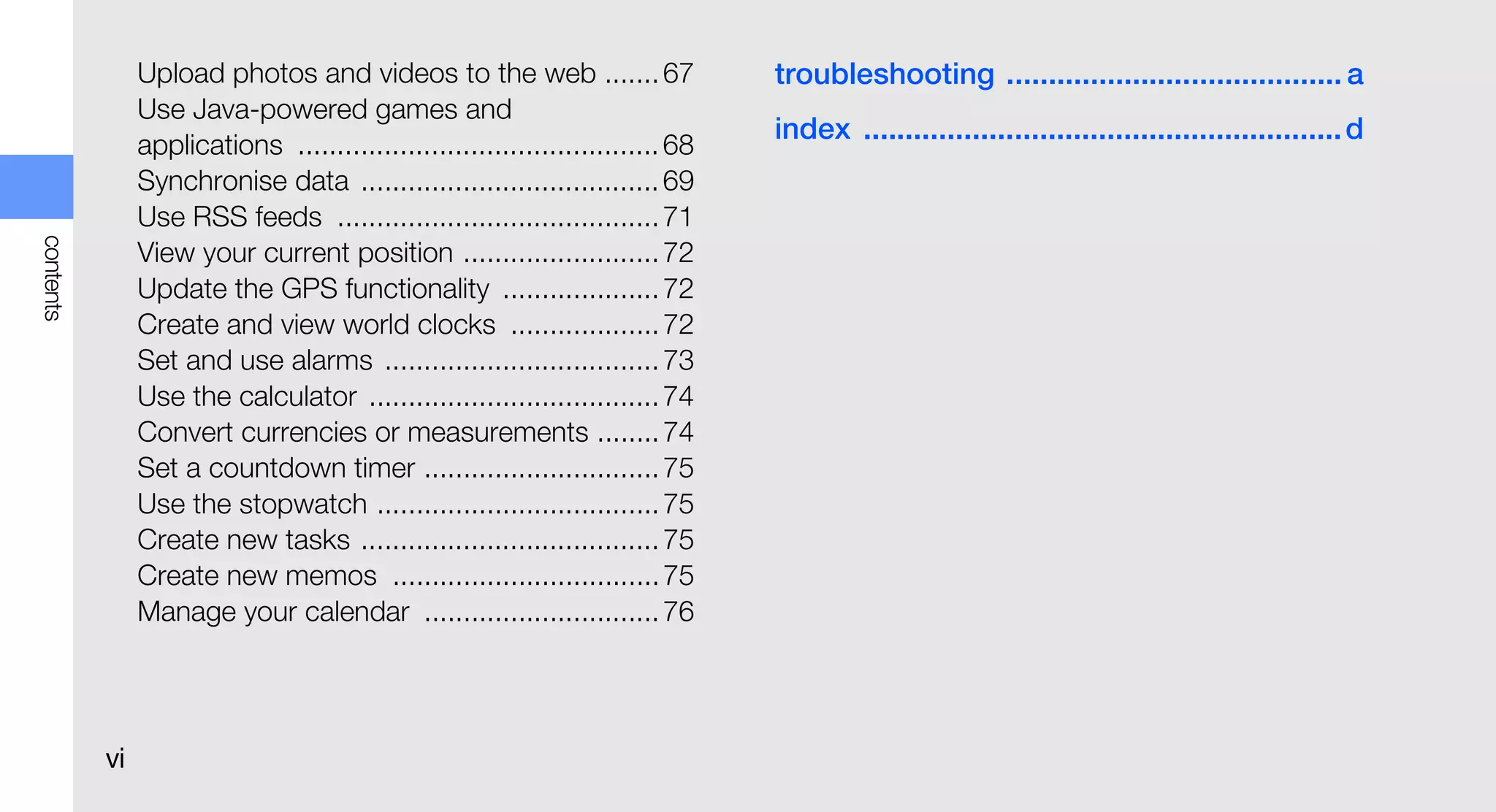Upload photos and videos to the web ....... 67                   troubleshooting ........................................ a
                Use Java-powered games and
                                                                                 index ......................................................... d
                applications .............................................. 68
                Synchronise data ...................................... 69
                Use RSS feeds ......................................... 71
contents




                View your current position ......................... 72
                Update the GPS functionality .................... 72
                Create and view world clocks ................... 72
                Set and use alarms ................................... 73
                Use the calculator ..................................... 74
                Convert currencies or measurements ........ 74
                Set a countdown timer .............................. 75
                Use the stopwatch .................................... 75
                Create new tasks ...................................... 75
                Create new memos .................................. 75
                Manage your calendar .............................. 76




           vi
 