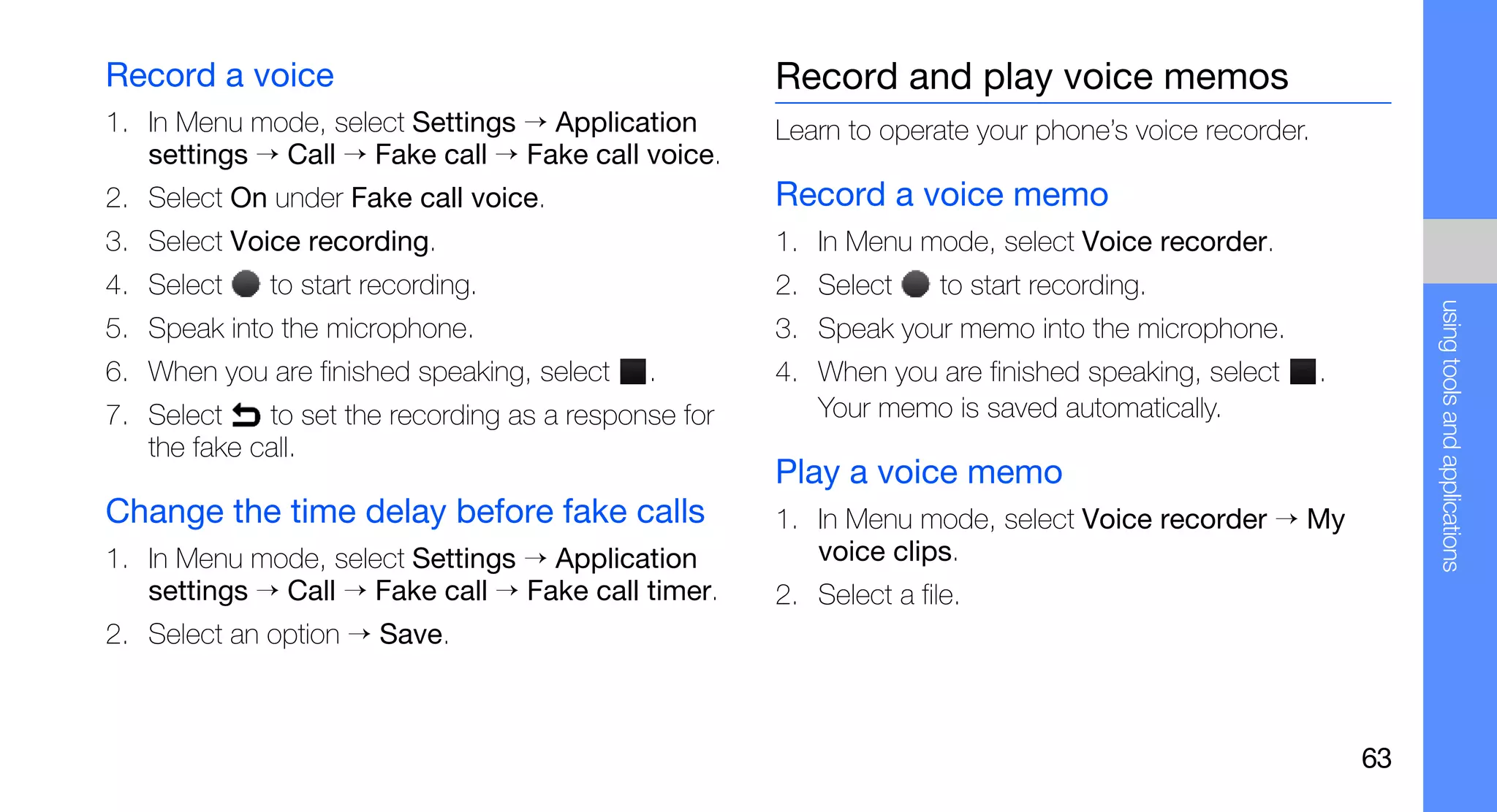 Record a voice                                        Record and play voice memos
1. In Menu mode, select Settings → Application        Learn to operate your phone’s voice recorder.
   settings → Call → Fake call → Fake call voice.
2. Select On under Fake call voice.                   Record a voice memo
3. Select Voice recording.                            1. In Menu mode, select Voice recorder.
4. Select    to start recording.                      2. Select      to start recording.




                                                                                                               using tools and applications
5. Speak into the microphone.                         3. Speak your memo into the microphone.
6. When you are finished speaking, select    .        4. When you are finished speaking, select       .
7. Select    to set the recording as a response for      Your memo is saved automatically.
   the fake call.
                                                      Play a voice memo
Change the time delay before fake calls               1. In Menu mode, select Voice recorder → My
1. In Menu mode, select Settings → Application           voice clips.
   settings → Call → Fake call → Fake call timer.     2. Select a file.
2. Select an option → Save.



                                                                                                          63
 