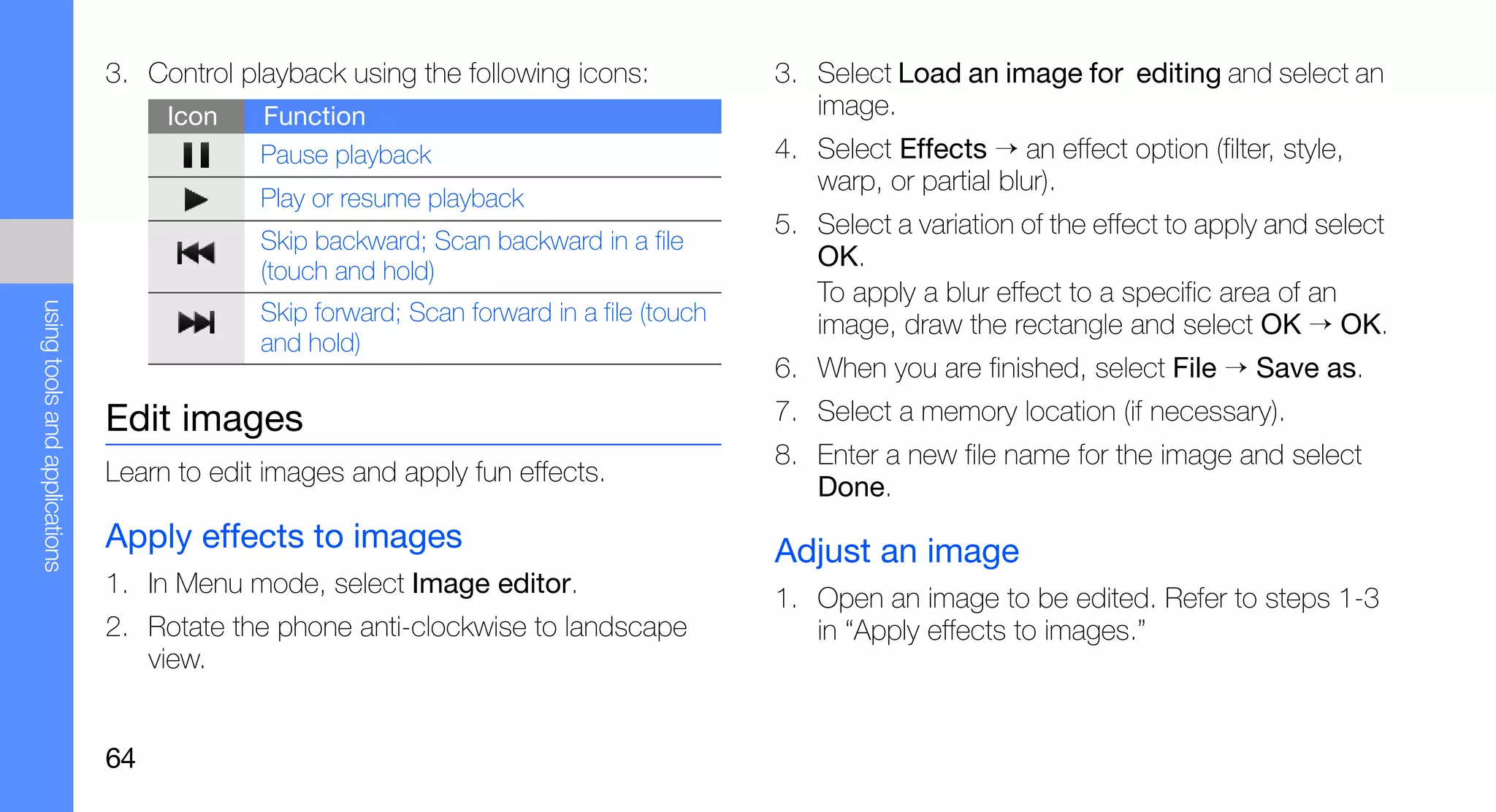 3. Control playback using the following icons:             3. Select Load an image for editing and select an
                                    Icon    Function                                         image.
                                            Pause playback                                4. Select Effects → an effect option (filter, style,
                                                                                             warp, or partial blur).
                                            Play or resume playback
                                                                                          5. Select a variation of the effect to apply and select
                                            Skip backward; Scan backward in a file
                                            (touch and hold)
                                                                                             OK.
                                                                                             To apply a blur effect to a specific area of an
using tools and applications




                                            Skip forward; Scan forward in a file (touch      image, draw the rectangle and select OK → OK.
                                            and hold)
                                                                                          6. When you are finished, select File → Save as.
                               Edit images                                                7. Select a memory location (if necessary).
                                                                                          8. Enter a new file name for the image and select
                               Learn to edit images and apply fun effects.
                                                                                             Done.
                               Apply effects to images                                    Adjust an image
                               1. In Menu mode, select Image editor.
                                                                                          1. Open an image to be edited. Refer to steps 1-3
                               2. Rotate the phone anti-clockwise to landscape               in “Apply effects to images.”
                                  view.


                               64
 