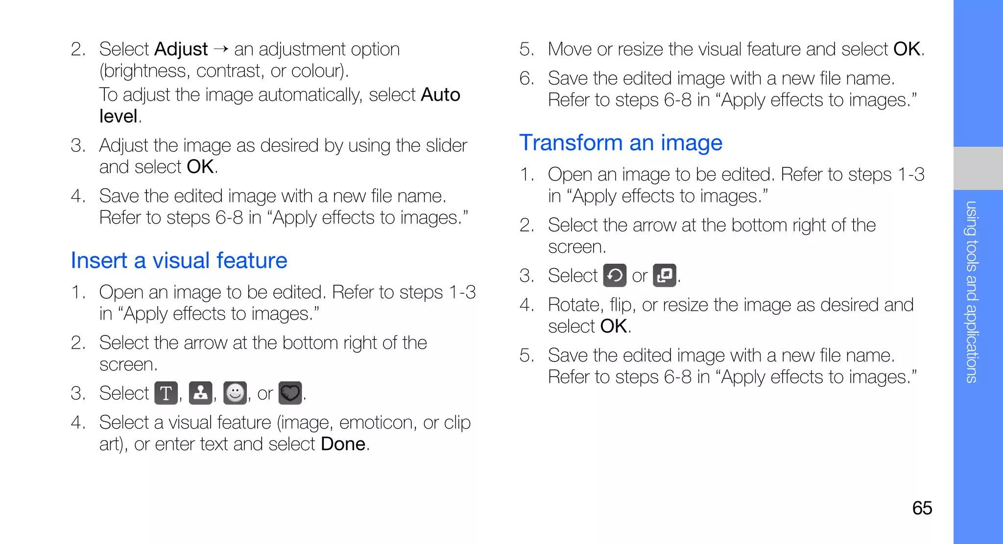 2. Select Adjust → an adjustment option                5. Move or resize the visual feature and select OK.
   (brightness, contrast, or colour).                  6. Save the edited image with a new file name.
   To adjust the image automatically, select Auto         Refer to steps 6-8 in “Apply effects to images.”
   level.
3. Adjust the image as desired by using the slider     Transform an image
   and select OK.                                      1. Open an image to be edited. Refer to steps 1-3
4. Save the edited image with a new file name.            in “Apply effects to images.”




                                                                                                              using tools and applications
   Refer to steps 6-8 in “Apply effects to images.”    2. Select the arrow at the bottom right of the
                                                          screen.
Insert a visual feature
                                                       3. Select     or    .
1. Open an image to be edited. Refer to steps 1-3
   in “Apply effects to images.”                       4. Rotate, flip, or resize the image as desired and
                                                          select OK.
2. Select the arrow at the bottom right of the
   screen.                                             5. Save the edited image with a new file name.
                                                          Refer to steps 6-8 in “Apply effects to images.”
3. Select    ,    ,   , or    .
4. Select a visual feature (image, emoticon, or clip
   art), or enter text and select Done.


                                                                                                         65
 