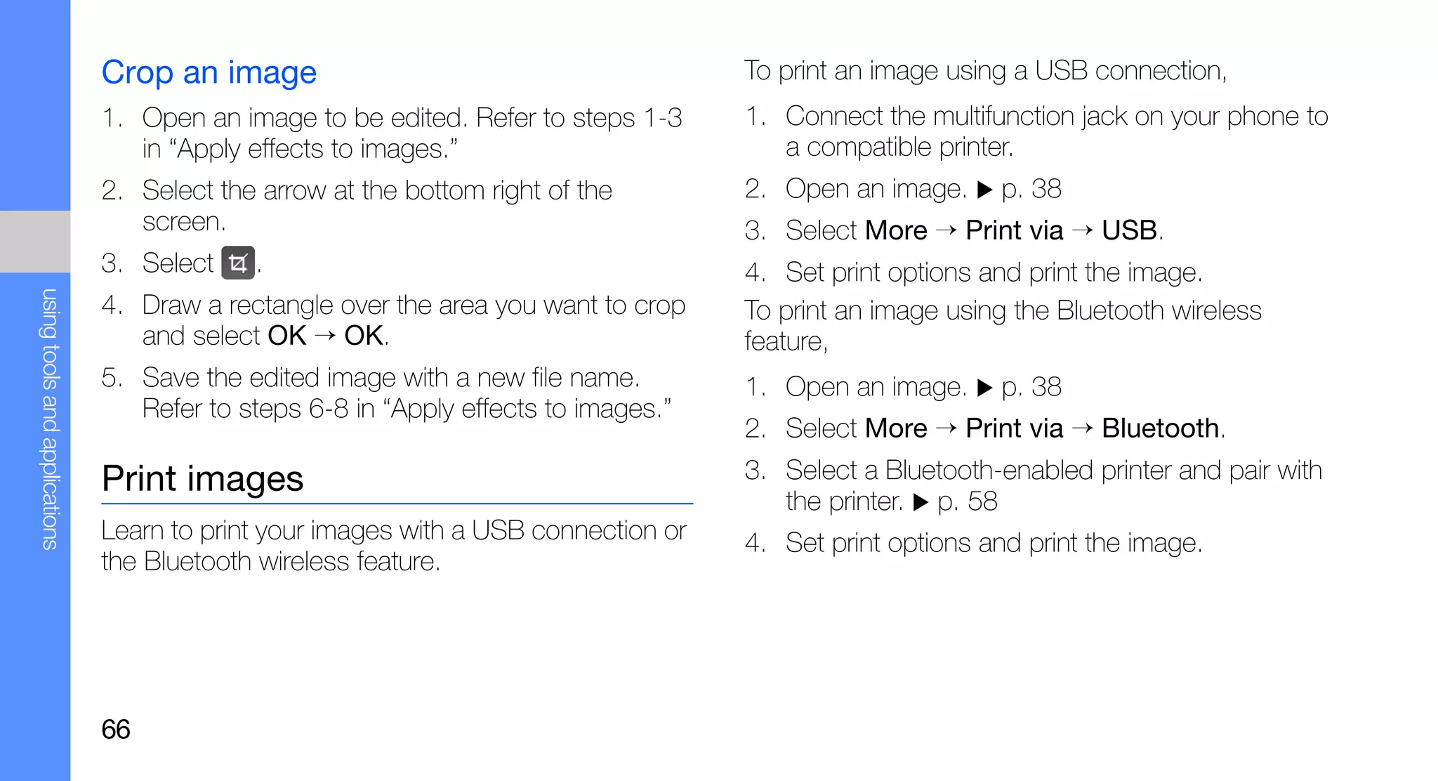 Crop an image                                         To print an image using a USB connection,
                               1. Open an image to be edited. Refer to steps 1-3     1. Connect the multifunction jack on your phone to
                                  in “Apply effects to images.”                         a compatible printer.
                               2. Select the arrow at the bottom right of the        2. Open an image.     p. 38
                                  screen.                                            3. Select More → Print via → USB.
                               3. Select    .                                        4. Set print options and print the image.
using tools and applications




                               4. Draw a rectangle over the area you want to crop    To print an image using the Bluetooth wireless
                                  and select OK → OK.                                feature,
                               5. Save the edited image with a new file name.        1. Open an image.     p. 38
                                  Refer to steps 6-8 in “Apply effects to images.”
                                                                                     2. Select More → Print via → Bluetooth.
                               Print images                                          3. Select a Bluetooth-enabled printer and pair with
                                                                                        the printer. p. 58
                               Learn to print your images with a USB connection or   4. Set print options and print the image.
                               the Bluetooth wireless feature.




                               66
 