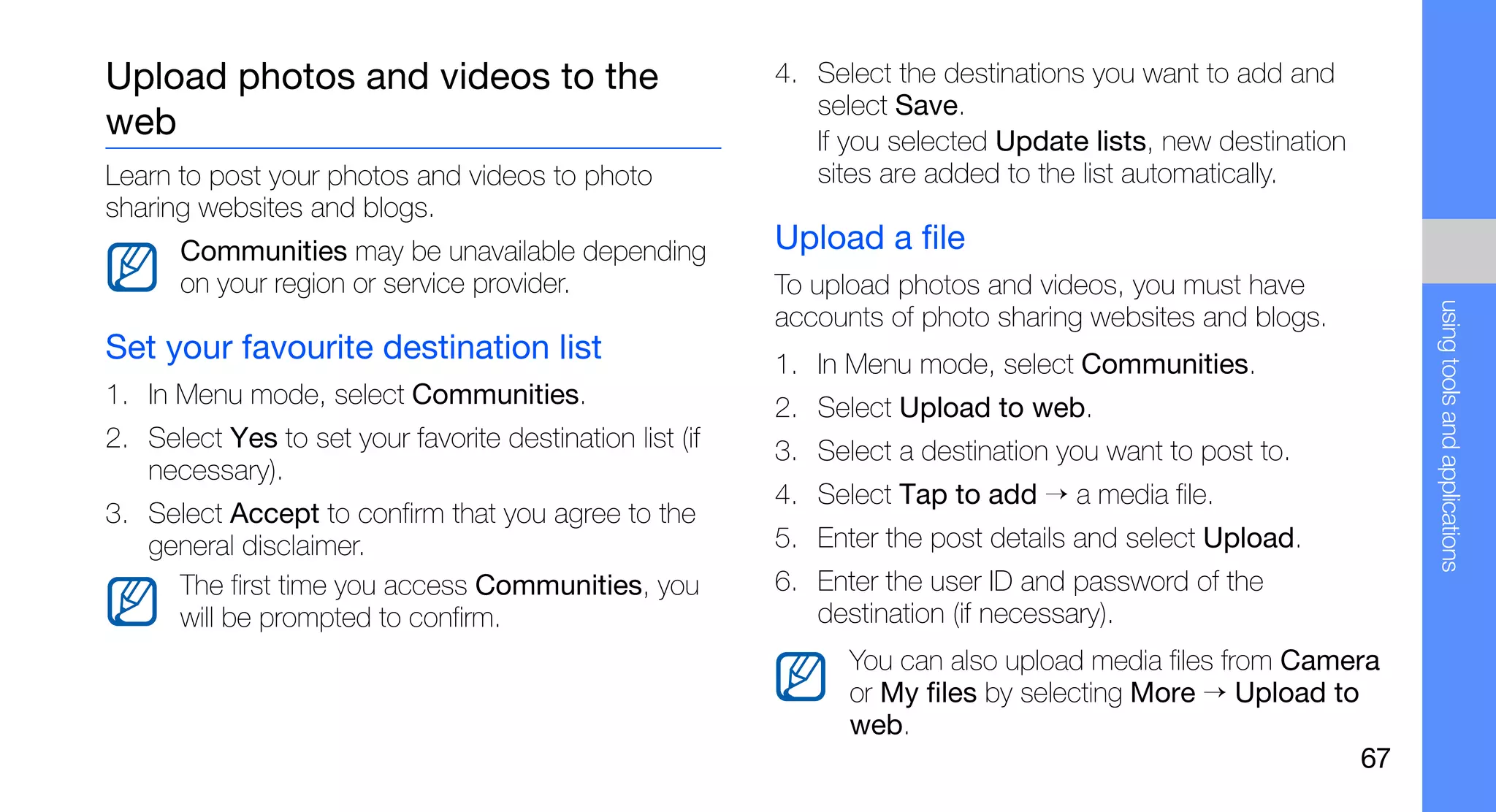 Upload photos and videos to the                           4. Select the destinations you want to add and
                                                             select Save.
web                                                          If you selected Update lists, new destination
Learn to post your photos and videos to photo                sites are added to the list automatically.
sharing websites and blogs.
      Communities may be unavailable depending            Upload a file
      on your region or service provider.                 To upload photos and videos, you must have




                                                                                                               using tools and applications
                                                          accounts of photo sharing websites and blogs.
Set your favourite destination list                       1. In Menu mode, select Communities.
1. In Menu mode, select Communities.                      2. Select Upload to web.
2. Select Yes to set your favorite destination list (if   3. Select a destination you want to post to.
   necessary).
                                                          4. Select Tap to add → a media file.
3. Select Accept to confirm that you agree to the
   general disclaimer.                                    5. Enter the post details and select Upload.
     The first time you access Communities, you           6. Enter the user ID and password of the
     will be prompted to confirm.                            destination (if necessary).
                                                                You can also upload media files from Camera
                                                                or My files by selecting More → Upload to
                                                                web.
                                                                                                          67
 