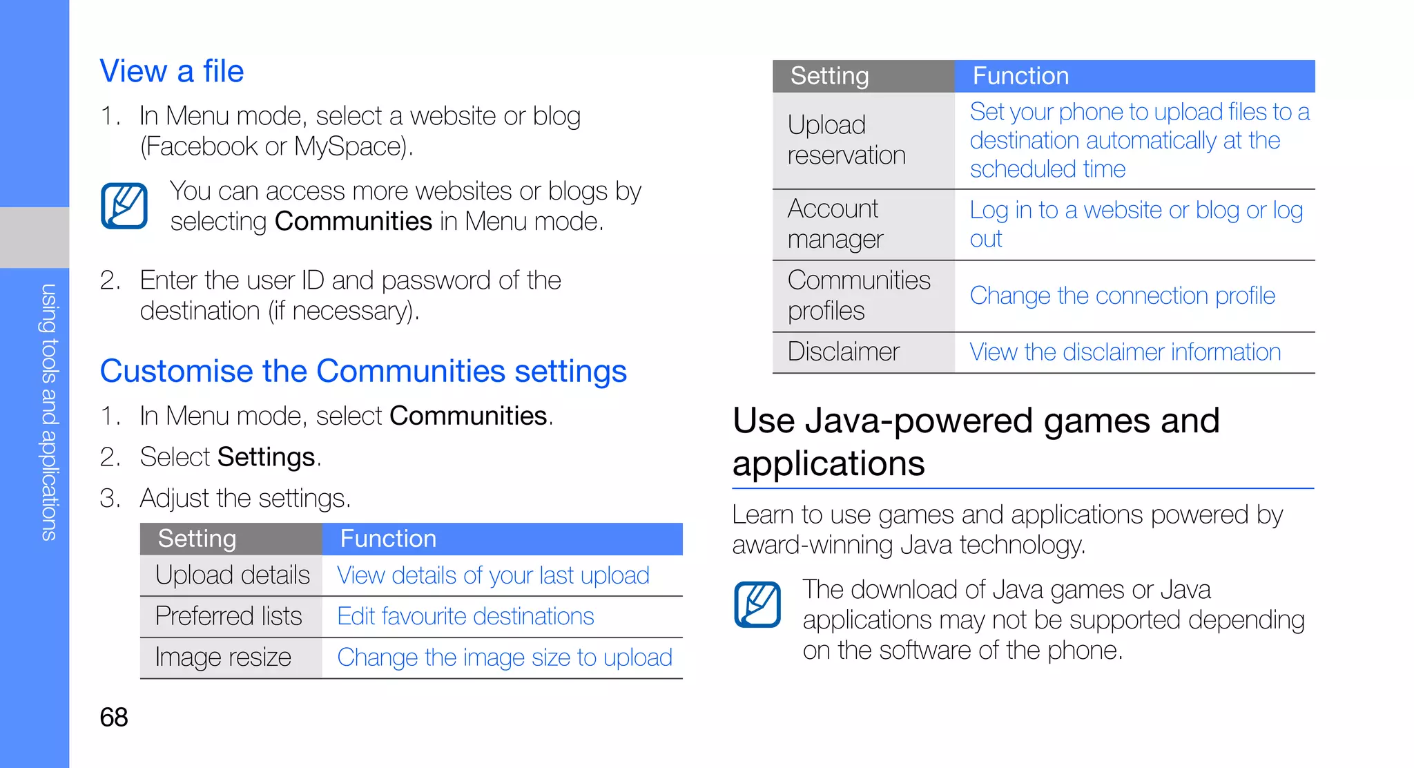 View a file                                                   Setting        Function
                               1. In Menu mode, select a website or blog                                    Set your phone to upload files to a
                                                                                             Upload
                                  (Facebook or MySpace).                                                    destination automatically at the
                                                                                             reservation    scheduled time
                                     You can access more websites or blogs by
                                     selecting Communities in Menu mode.                     Account        Log in to a website or blog or log
                                                                                             manager        out
                               2. Enter the user ID and password of the                      Communities
using tools and applications




                                                                                                            Change the connection profile
                                  destination (if necessary).                                profiles
                                                                                             Disclaimer     View the disclaimer information
                               Customise the Communities settings
                               1. In Menu mode, select Communities.                      Use Java-powered games and
                               2. Select Settings.                                       applications
                               3. Adjust the settings.
                                                                                         Learn to use games and applications powered by
                                    Setting           Function                           award-winning Java technology.
                                    Upload details    View details of your last upload
                                                                                              The download of Java games or Java
                                    Preferred lists   Edit favourite destinations             applications may not be supported depending
                                    Image resize      Change the image size to upload         on the software of the phone.

                               68
 