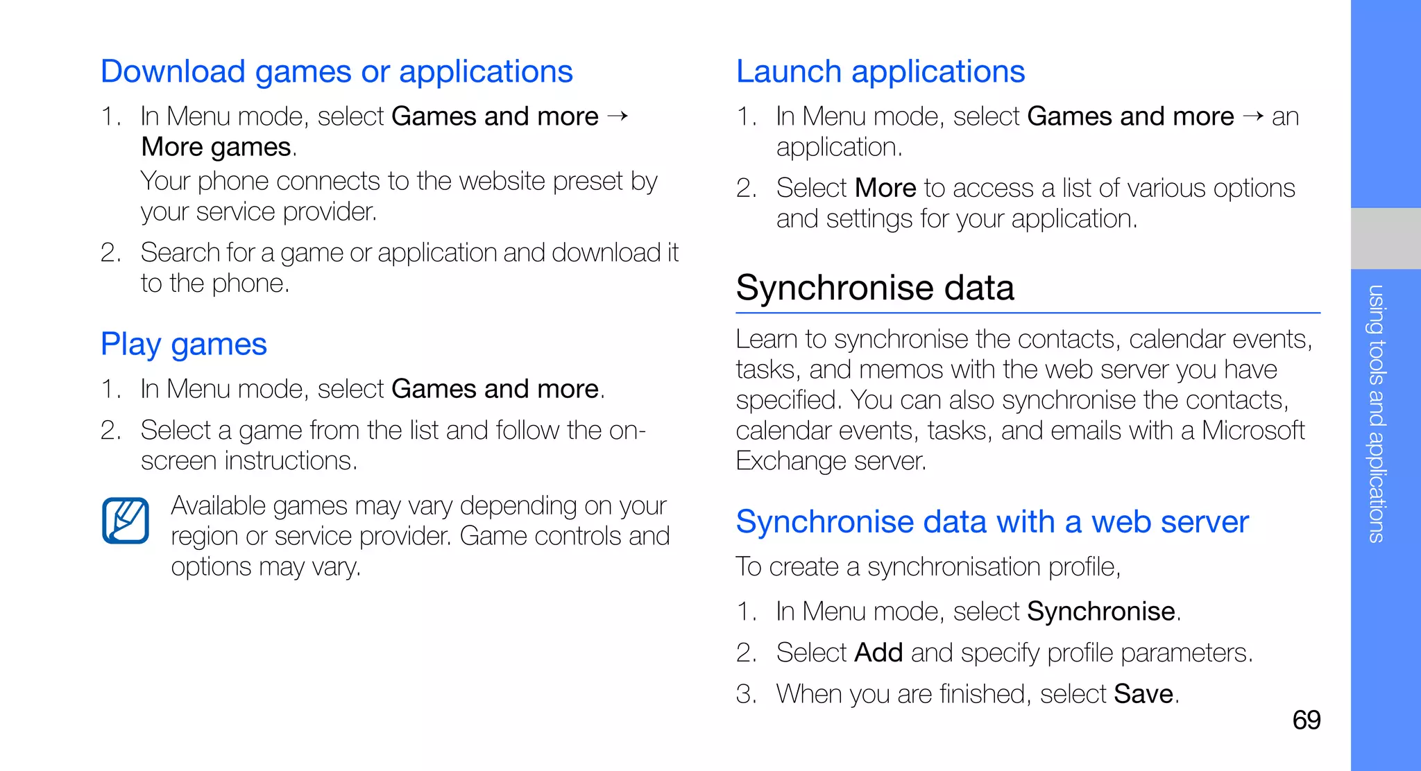 Download games or applications                        Launch applications
1. In Menu mode, select Games and more →              1. In Menu mode, select Games and more → an
   More games.                                           application.
   Your phone connects to the website preset by       2. Select More to access a list of various options
   your service provider.                                and settings for your application.
2. Search for a game or application and download it
   to the phone.                                      Synchronise data




                                                                                                            using tools and applications
Play games                                            Learn to synchronise the contacts, calendar events,
                                                      tasks, and memos with the web server you have
1. In Menu mode, select Games and more.               specified. You can also synchronise the contacts,
2. Select a game from the list and follow the on-     calendar events, tasks, and emails with a Microsoft
   screen instructions.                               Exchange server.
      Available games may vary depending on your
      region or service provider. Game controls and   Synchronise data with a web server
      options may vary.                               To create a synchronisation profile,
                                                      1. In Menu mode, select Synchronise.
                                                      2. Select Add and specify profile parameters.
                                                      3. When you are finished, select Save.
                                                                                                       69
 