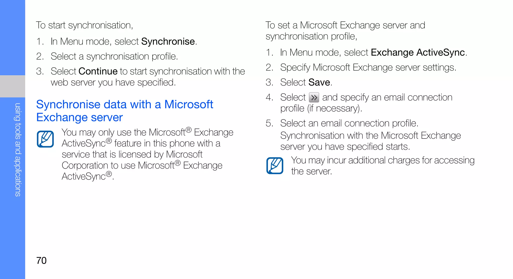 To start synchronisation,                              To set a Microsoft Exchange server and
                                                                                      synchronisation profile,
                               1. In Menu mode, select Synchronise.
                               2. Select a synchronisation profile.                   1. In Menu mode, select Exchange ActiveSync.
                               3. Select Continue to start synchronisation with the   2. Specify Microsoft Exchange server settings.
                                  web server you have specified.                      3. Select Save.
                                                                                      4. Select       and specify an email connection
                               Synchronise data with a Microsoft
using tools and applications




                                                                                         profile (if necessary).
                               Exchange server                                        5. Select an email connection profile.
                                     You may only use the Microsoft® Exchange            Synchronisation with the Microsoft Exchange
                                     ActiveSync® feature in this phone with a            server you have specified starts.
                                     service that is licensed by Microsoft
                                                                                           You may incur additional charges for accessing
                                     Corporation to use Microsoft® Exchange
                                                                                           the server.
                                     ActiveSync®.




                               70
 