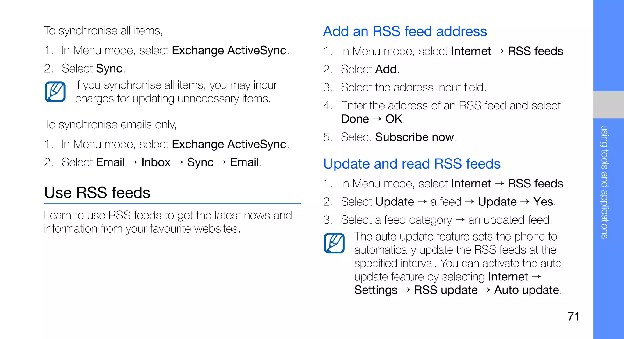 To synchronise all items,                           Add an RSS feed address
1. In Menu mode, select Exchange ActiveSync.        1. In Menu mode, select Internet → RSS feeds.
2. Select Sync.                                     2. Select Add.
     If you synchronise all items, you may incur    3. Select the address input field.
     charges for updating unnecessary items.
                                                    4. Enter the address of an RSS feed and select
To synchronise emails only,                            Done → OK.




                                                                                                              using tools and applications
                                                    5. Select Subscribe now.
1. In Menu mode, select Exchange ActiveSync.
2. Select Email → Inbox → Sync → Email.             Update and read RSS feeds
                                                    1. In Menu mode, select Internet → RSS feeds.
Use RSS feeds                                       2. Select Update → a feed → Update → Yes.
Learn to use RSS feeds to get the latest news and   3. Select a feed category → an updated feed.
information from your favourite websites.
                                                         The auto update feature sets the phone to
                                                         automatically update the RSS feeds at the
                                                         specified interval. You can activate the auto
                                                         update feature by selecting Internet →
                                                         Settings → RSS update → Auto update.

                                                                                                         71
 