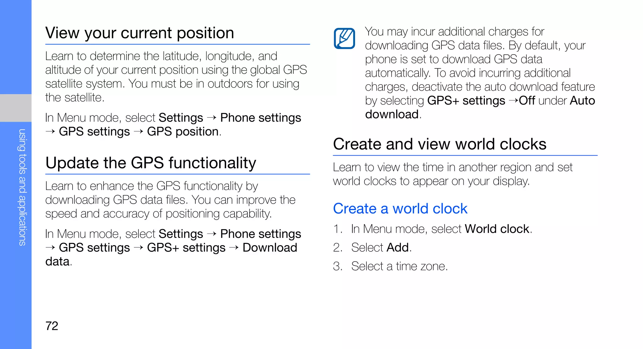 View your current position                                     You may incur additional charges for
                                                                                              downloading GPS data files. By default, your
                               Learn to determine the latitude, longitude, and                phone is set to download GPS data
                               altitude of your current position using the global GPS         automatically. To avoid incurring additional
                               satellite system. You must be in outdoors for using            charges, deactivate the auto download feature
                               the satellite.                                                 by selecting GPS+ settings →Off under Auto
                               In Menu mode, select Settings → Phone settings                 download.
                               → GPS settings → GPS position.
using tools and applications




                                                                                        Create and view world clocks
                               Update the GPS functionality                             Learn to view the time in another region and set
                               Learn to enhance the GPS functionality by                world clocks to appear on your display.
                               downloading GPS data files. You can improve the
                               speed and accuracy of positioning capability.            Create a world clock
                               In Menu mode, select Settings → Phone settings           1. In Menu mode, select World clock.
                               → GPS settings → GPS+ settings → Download                2. Select Add.
                               data.                                                    3. Select a time zone.



                               72
 