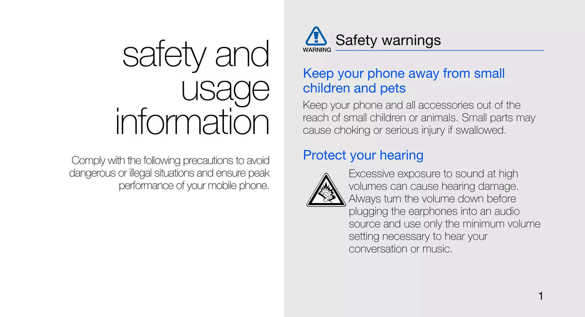 Safety warnings
           safety and                             Keep your phone away from small
               usage                              children and pets
                                                  Keep your phone and all accessories out of the

          information                             reach of small children or animals. Small parts may
                                                  cause choking or serious injury if swallowed.

Comply with the following precautions to avoid    Protect your hearing
dangerous or illegal situations and ensure peak             Excessive exposure to sound at high
          performance of your mobile phone.                 volumes can cause hearing damage.
                                                            Always turn the volume down before
                                                            plugging the earphones into an audio
                                                            source and use only the minimum volume
                                                            setting necessary to hear your
                                                            conversation or music.



                                                                                                        1
 