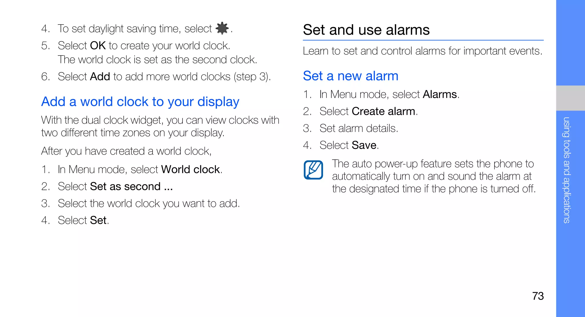 4. To set daylight saving time, select   .             Set and use alarms
5. Select OK to create your world clock.               Learn to set and control alarms for important events.
   The world clock is set as the second clock.
6. Select Add to add more world clocks (step 3).       Set a new alarm
                                                       1. In Menu mode, select Alarms.
Add a world clock to your display
                                                       2. Select Create alarm.
With the dual clock widget, you can view clocks with




                                                                                                                using tools and applications
two different time zones on your display.              3. Set alarm details.
                                                       4. Select Save.
After you have created a world clock,
                                                             The auto power-up feature sets the phone to
1. In Menu mode, select World clock.
                                                             automatically turn on and sound the alarm at
2. Select Set as second ...                                  the designated time if the phone is turned off.
3. Select the world clock you want to add.
4. Select Set.




                                                                                                           73
 