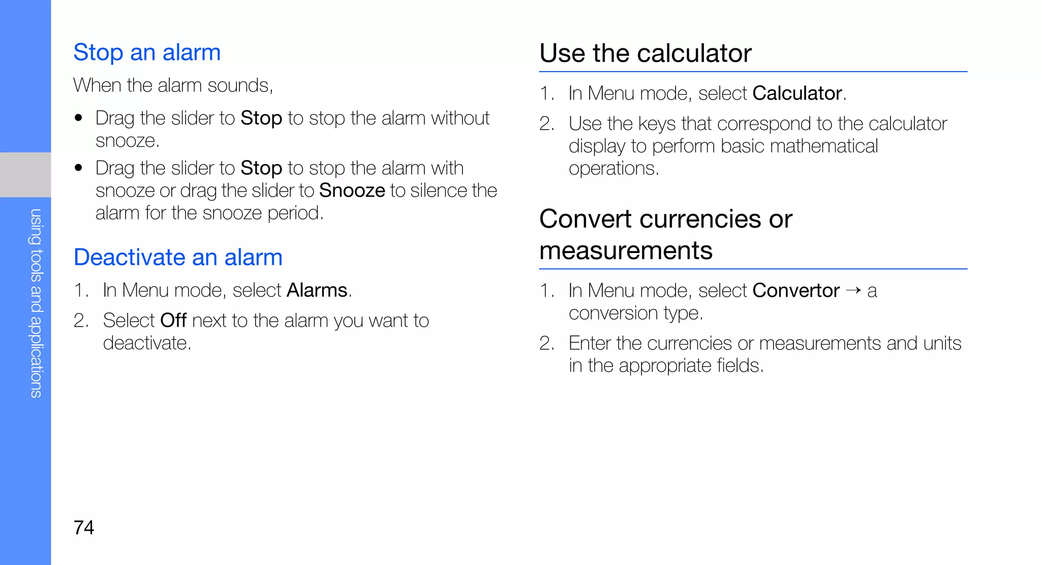 Stop an alarm                                          Use the calculator
                               When the alarm sounds,                                 1. In Menu mode, select Calculator.
                               • Drag the slider to Stop to stop the alarm without    2. Use the keys that correspond to the calculator
                                 snooze.                                                 display to perform basic mathematical
                               • Drag the slider to Stop to stop the alarm with          operations.
                                 snooze or drag the slider to Snooze to silence the
                                 alarm for the snooze period.
using tools and applications




                                                                                      Convert currencies or
                               Deactivate an alarm                                    measurements
                               1. In Menu mode, select Alarms.                        1. In Menu mode, select Convertor → a
                               2. Select Off next to the alarm you want to               conversion type.
                                  deactivate.                                         2. Enter the currencies or measurements and units
                                                                                         in the appropriate fields.




                               74
 