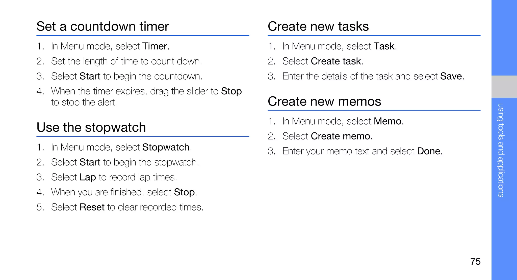 Set a countdown timer                                Create new tasks
1. In Menu mode, select Timer.                       1. In Menu mode, select Task.
2. Set the length of time to count down.             2. Select Create task.
3. Select Start to begin the countdown.              3. Enter the details of the task and select Save.
4. When the timer expires, drag the slider to Stop
   to stop the alert.                                Create new memos




                                                                                                              using tools and applications
                                                     1. In Menu mode, select Memo.
Use the stopwatch
                                                     2. Select Create memo.
1. In Menu mode, select Stopwatch.                   3. Enter your memo text and select Done.
2. Select Start to begin the stopwatch.
3. Select Lap to record lap times.
4. When you are finished, select Stop.
5. Select Reset to clear recorded times.




                                                                                                         75
 