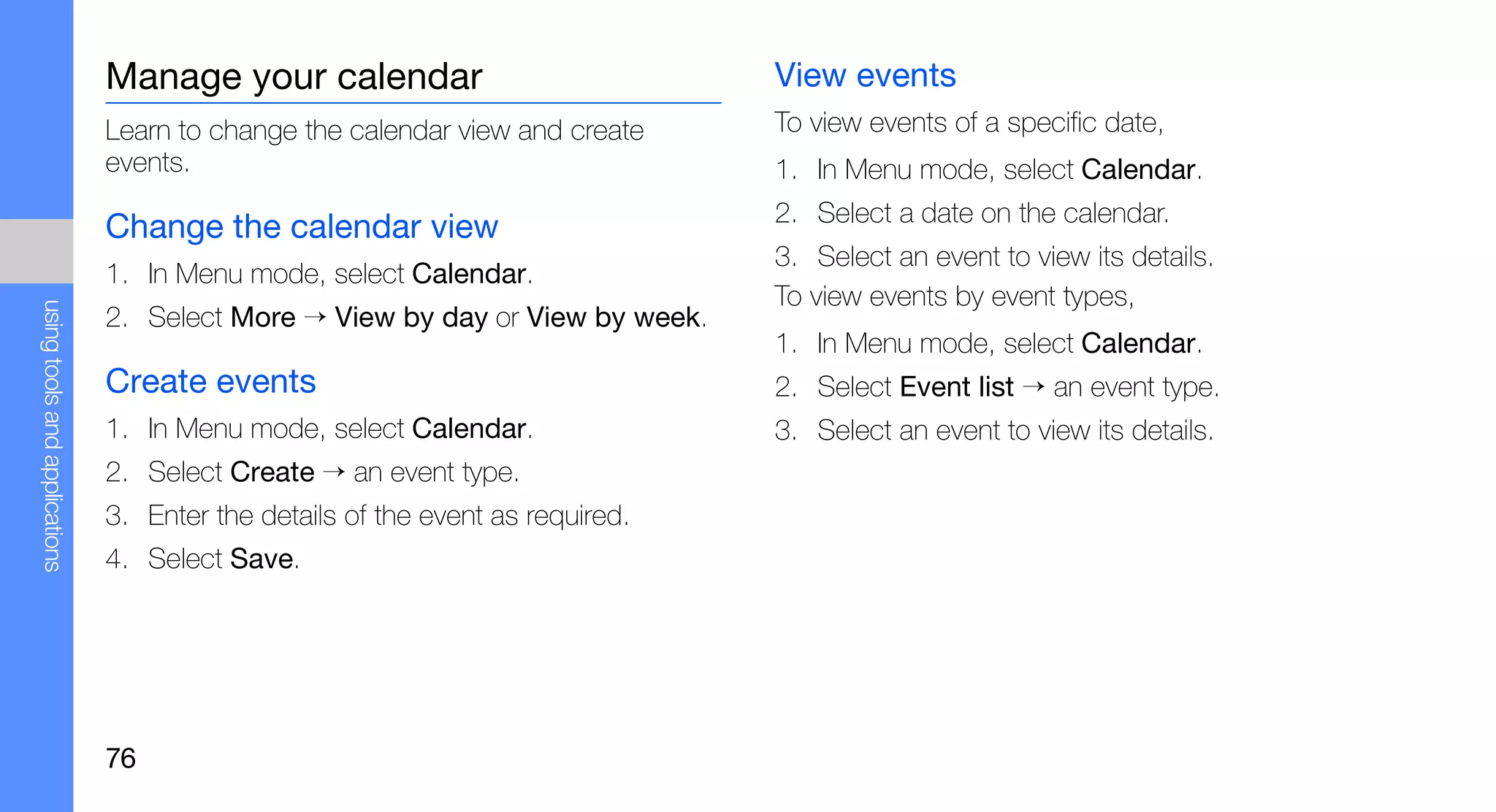 Manage your calendar                             View events
                               Learn to change the calendar view and create     To view events of a specific date,
                               events.                                          1. In Menu mode, select Calendar.
                                                                                2. Select a date on the calendar.
                               Change the calendar view
                                                                                3. Select an event to view its details.
                               1. In Menu mode, select Calendar.
                                                                                To view events by event types,
using tools and applications




                               2. Select More → View by day or View by week.
                                                                                1. In Menu mode, select Calendar.
                               Create events                                    2. Select Event list → an event type.
                               1. In Menu mode, select Calendar.                3. Select an event to view its details.
                               2. Select Create → an event type.
                               3. Enter the details of the event as required.
                               4. Select Save.




                               76
 