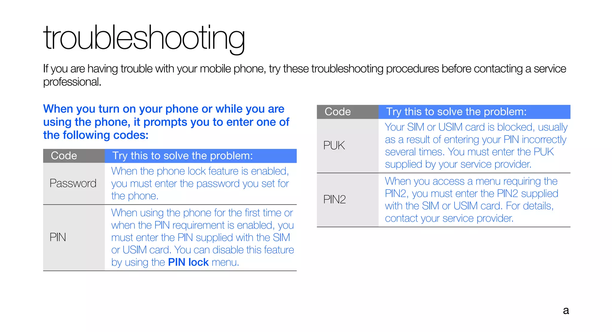 troubleshooting
If you are having trouble with your mobile phone, try these troubleshooting procedures before contacting a service
professional.

When you turn on your phone or while you are                 Code         Try this to solve the problem:
using the phone, it prompts you to enter one of                           Your SIM or USIM card is blocked, usually
the following codes:                                                      as a result of entering your PIN incorrectly
                                                             PUK
 Code         Try this to solve the problem:                              several times. You must enter the PUK
                                                                          supplied by your service provider.
              When the phone lock feature is enabled,
 Password     you must enter the password you set for                     When you access a menu requiring the
              the phone.                                                  PIN2, you must enter the PIN2 supplied
                                                             PIN2
                                                                          with the SIM or USIM card. For details,
              When using the phone for the first time or
                                                                          contact your service provider.
              when the PIN requirement is enabled, you
 PIN          must enter the PIN supplied with the SIM
              or USIM card. You can disable this feature
              by using the PIN lock menu.



                                                                                                                    a
 