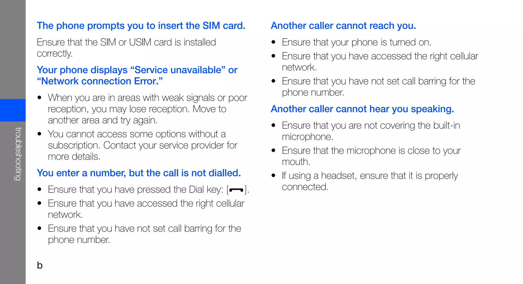 The phone prompts you to insert the SIM card.            Another caller cannot reach you.
                  Ensure that the SIM or USIM card is installed            • Ensure that your phone is turned on.
                  correctly.                                               • Ensure that you have accessed the right cellular
                  Your phone displays “Service unavailable” or               network.
                  “Network connection Error.”                              • Ensure that you have not set call barring for the
                                                                             phone number.
                  • When you are in areas with weak signals or poor
                    reception, you may lose reception. Move to             Another caller cannot hear you speaking.
                    another area and try again.
                                                                           • Ensure that you are not covering the built-in
troubleshooting




                  • You cannot access some options without a                 microphone.
                    subscription. Contact your service provider for
                                                                           • Ensure that the microphone is close to your
                    more details.
                                                                             mouth.
                  You enter a number, but the call is not dialled.         • If using a headset, ensure that it is properly
                  • Ensure that you have pressed the Dial key: [      ].     connected.
                  • Ensure that you have accessed the right cellular
                    network.
                  • Ensure that you have not set call barring for the
                    phone number.

                  b
 