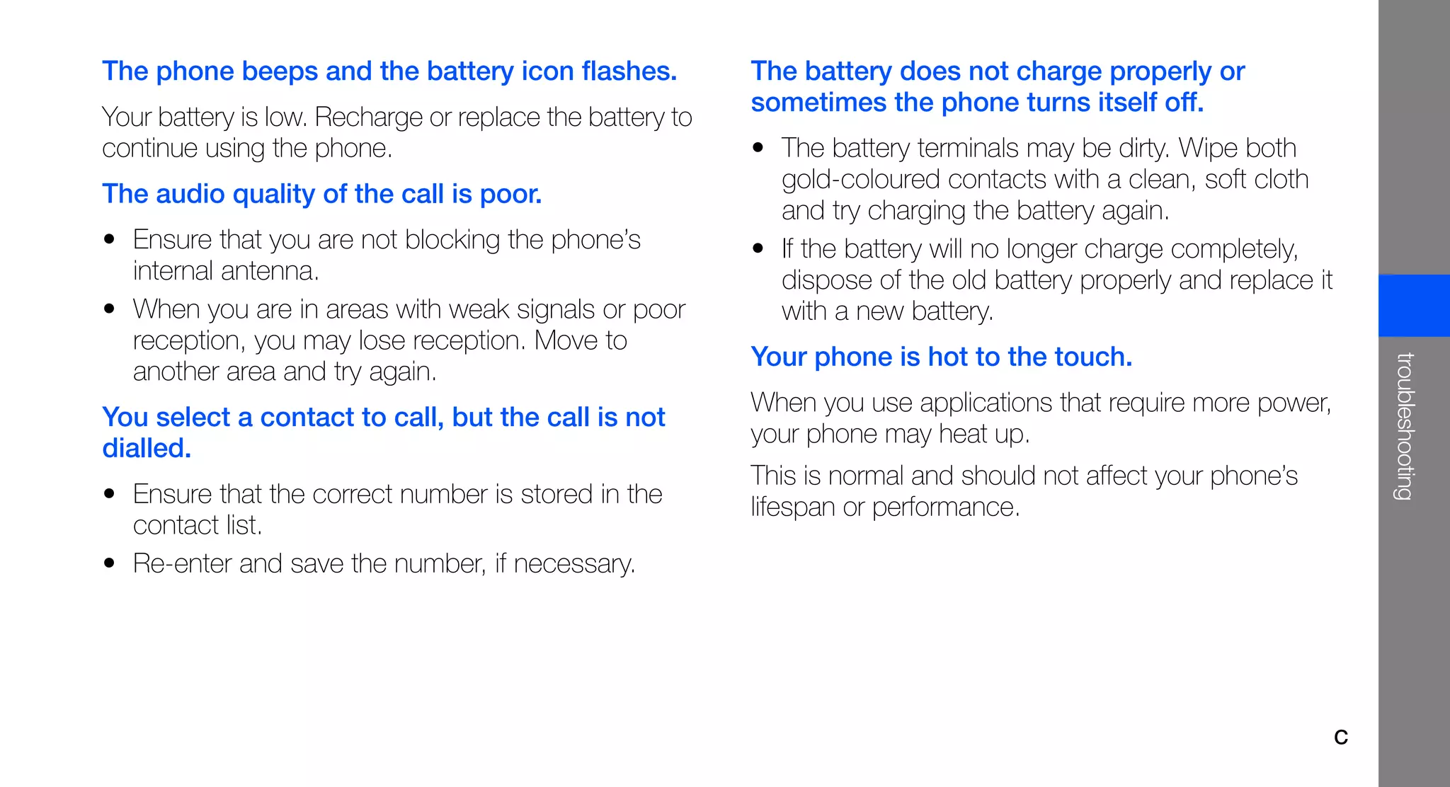 The phone beeps and the battery icon flashes.             The battery does not charge properly or
                                                          sometimes the phone turns itself off.
Your battery is low. Recharge or replace the battery to
continue using the phone.                                 • The battery terminals may be dirty. Wipe both
                                                            gold-coloured contacts with a clean, soft cloth
The audio quality of the call is poor.
                                                            and try charging the battery again.
• Ensure that you are not blocking the phone’s            • If the battery will no longer charge completely,
  internal antenna.                                         dispose of the old battery properly and replace it
• When you are in areas with weak signals or poor           with a new battery.
  reception, you may lose reception. Move to
                                                          Your phone is hot to the touch.




                                                                                                                     troubleshooting
  another area and try again.
                                                          When you use applications that require more power,
You select a contact to call, but the call is not
                                                          your phone may heat up.
dialled.
                                                          This is normal and should not affect your phone’s
• Ensure that the correct number is stored in the         lifespan or performance.
  contact list.
• Re-enter and save the number, if necessary.




                                                                                                                 c
 