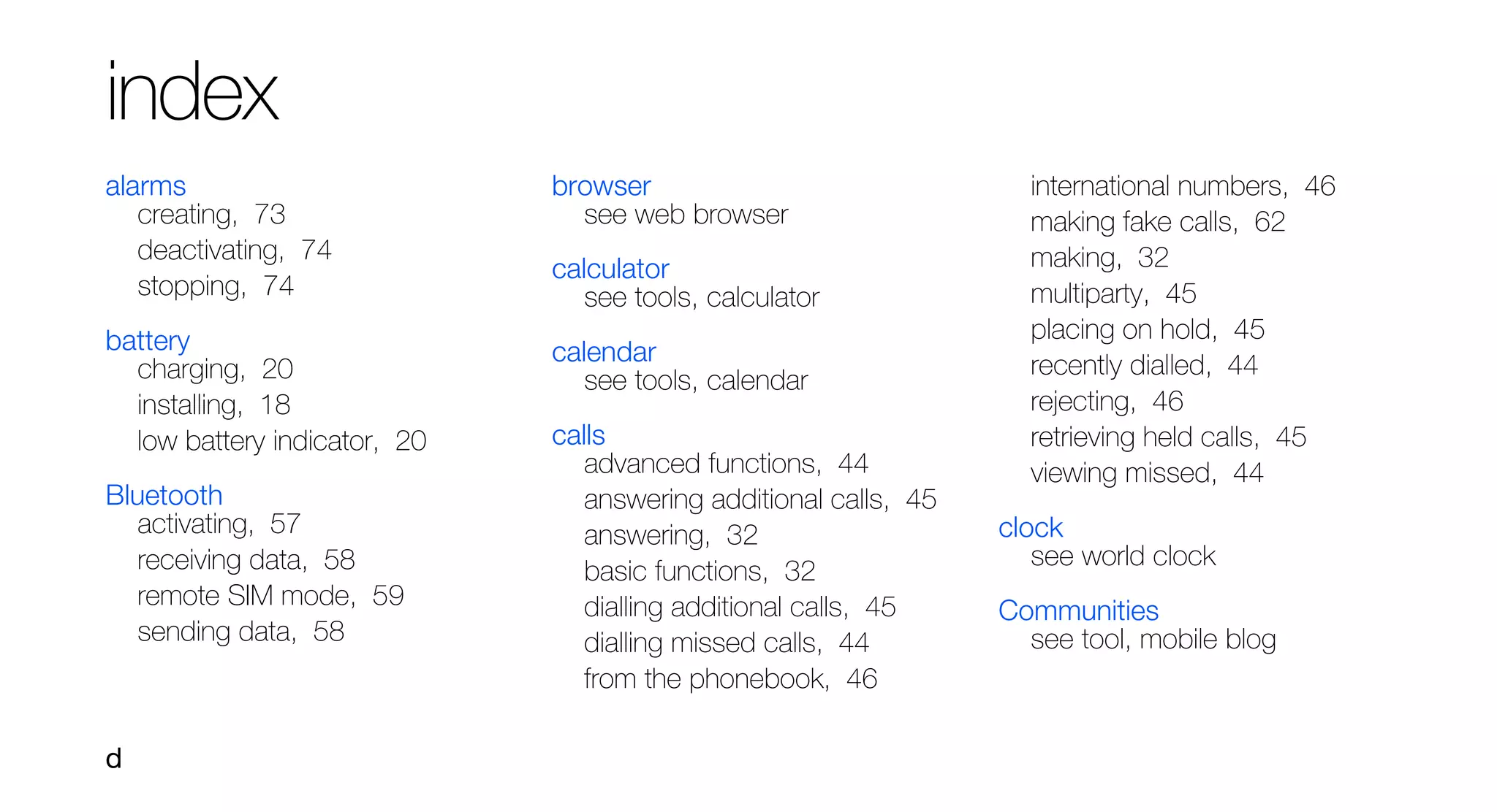 index
alarms                        browser                               international numbers, 46
   creating, 73                 see web browser                     making fake calls, 62
   deactivating, 74                                                 making, 32
                              calculator
   stopping, 74                  see tools, calculator              multiparty, 45
battery                                                             placing on hold, 45
                              calendar                              recently dialled, 44
  charging, 20                   see tools, calendar
  installing, 18                                                    rejecting, 46
  low battery indicator, 20   calls                                 retrieving held calls, 45
                                 advanced functions, 44             viewing missed, 44
Bluetooth                        answering additional calls, 45
   activating, 57                answering, 32                    clock
   receiving data, 58                                                see world clock
                                 basic functions, 32
   remote SIM mode, 59           dialling additional calls, 45    Communities
   sending data, 58              dialling missed calls, 44          see tool, mobile blog
                                 from the phonebook, 46

d
 