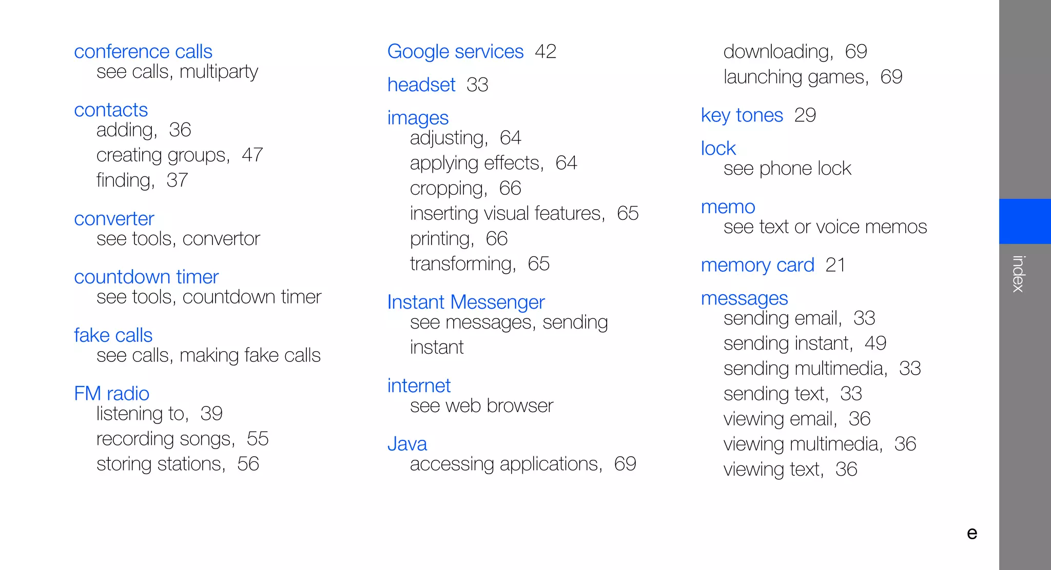 conference calls                  Google services 42                  downloading, 69
  see calls, multiparty                                               launching games, 69
                                  headset 33
contacts                          images                            key tones 29
  adding, 36                        adjusting, 64
  creating groups, 47                                               lock
                                    applying effects, 64               see phone lock
  finding, 37                       cropping, 66
                                    inserting visual features, 65   memo
converter                                                             see text or voice memos
  see tools, convertor              printing, 66




                                                                                                    index
                                    transforming, 65                memory card 21
countdown timer
  see tools, countdown timer      Instant Messenger                 messages
                                     see messages, sending            sending email, 33
fake calls                                                            sending instant, 49
   see calls, making fake calls      instant
                                                                      sending multimedia, 33
FM radio                          internet                            sending text, 33
  listening to, 39                   see web browser
                                                                      viewing email, 36
  recording songs, 55             Java                                viewing multimedia, 36
  storing stations, 56              accessing applications, 69        viewing text, 36


                                                                                                e
 