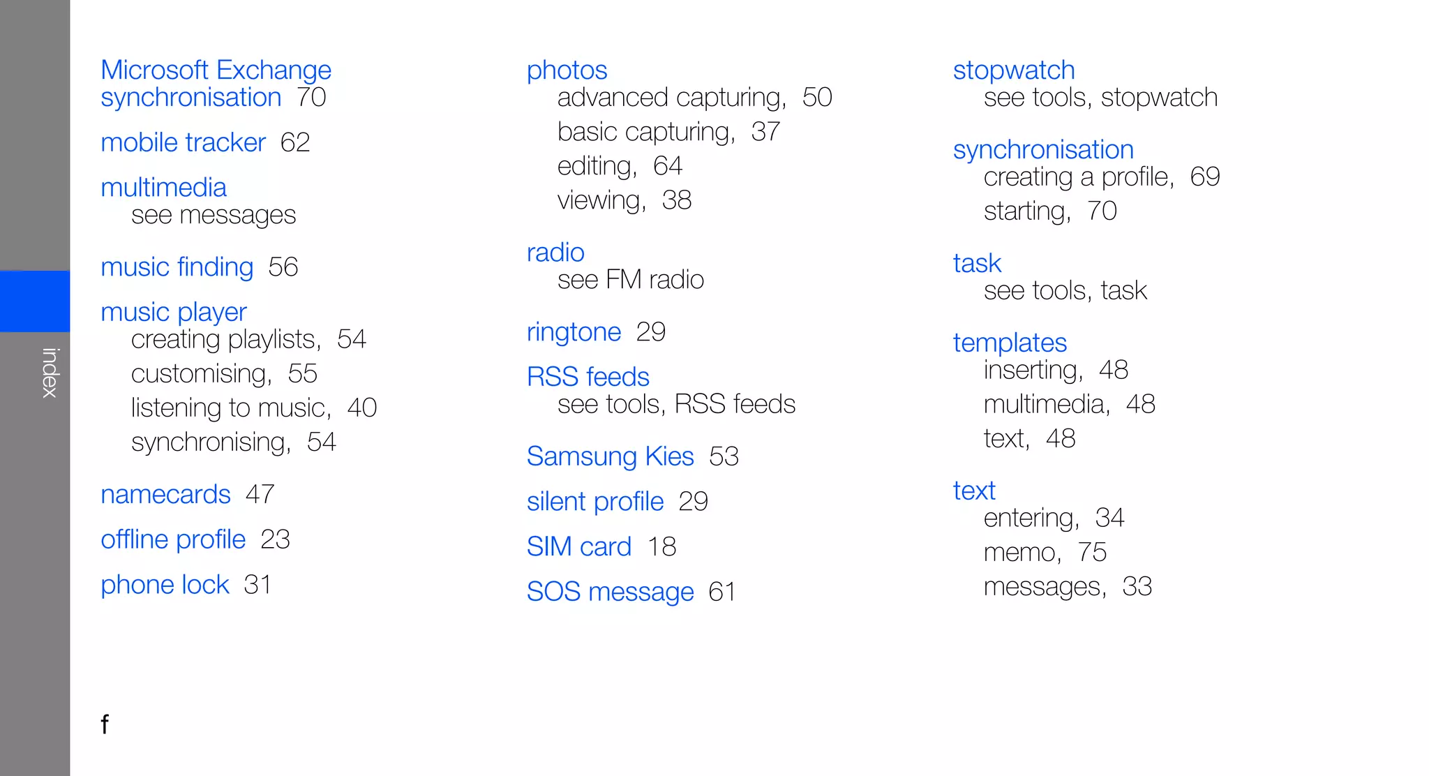 Microsoft Exchange         photos                     stopwatch
        synchronisation 70           advanced capturing, 50      see tools, stopwatch
        mobile tracker 62            basic capturing, 37
                                                              synchronisation
                                     editing, 64                creating a profile, 69
        multimedia                   viewing, 38
          see messages                                          starting, 70
                                   radio                      task
        music finding 56              see FM radio               see tools, task
        music player
          creating playlists, 54   ringtone 29                templates
index




          customising, 55          RSS feeds                    inserting, 48
          listening to music, 40     see tools, RSS feeds       multimedia, 48
          synchronising, 54                                     text, 48
                                   Samsung Kies 53
        namecards 47               silent profile 29          text
                                                                 entering, 34
        offline profile 23         SIM card 18                   memo, 75
        phone lock 31              SOS message 61                messages, 33




        f
 