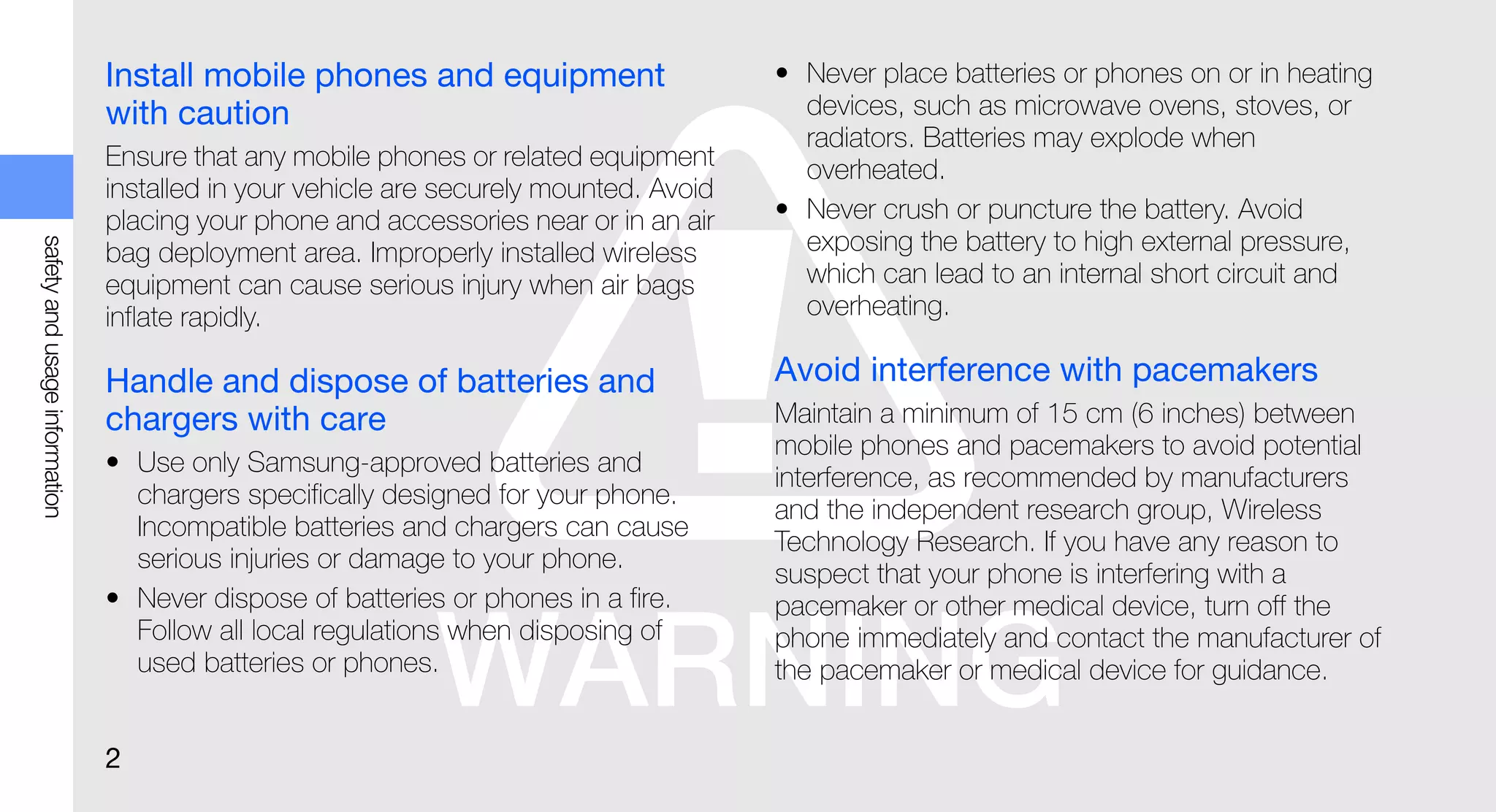 Install mobile phones and equipment                     • Never place batteries or phones on or in heating
                               with caution                                              devices, such as microwave ovens, stoves, or
                                                                                         radiators. Batteries may explode when
                               Ensure that any mobile phones or related equipment        overheated.
                               installed in your vehicle are securely mounted. Avoid
                               placing your phone and accessories near or in an air    • Never crush or puncture the battery. Avoid
                                                                                         exposing the battery to high external pressure,
safety and usage information




                               bag deployment area. Improperly installed wireless
                               equipment can cause serious injury when air bags          which can lead to an internal short circuit and
                               inflate rapidly.                                          overheating.

                               Handle and dispose of batteries and                     Avoid interference with pacemakers
                               chargers with care                                      Maintain a minimum of 15 cm (6 inches) between
                                                                                       mobile phones and pacemakers to avoid potential
                               • Use only Samsung-approved batteries and
                                                                                       interference, as recommended by manufacturers
                                 chargers specifically designed for your phone.
                                                                                       and the independent research group, Wireless
                                 Incompatible batteries and chargers can cause
                                                                                       Technology Research. If you have any reason to
                                 serious injuries or damage to your phone.
                                                                                       suspect that your phone is interfering with a
                               • Never dispose of batteries or phones in a fire.       pacemaker or other medical device, turn off the
                                 Follow all local regulations when disposing of        phone immediately and contact the manufacturer of
                                 used batteries or phones.                             the pacemaker or medical device for guidance.


                               2
 