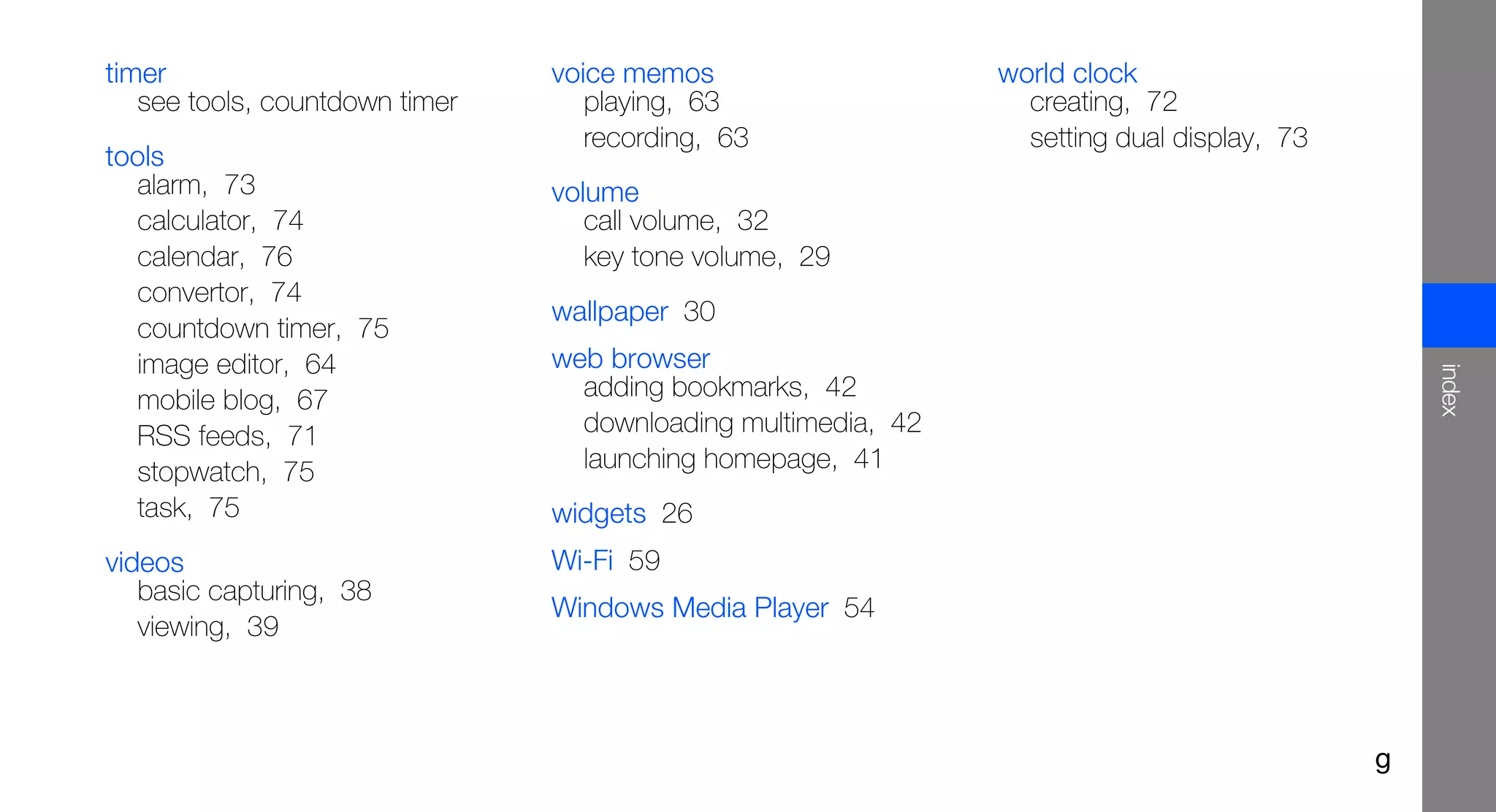 timer                           voice memos                    world clock
   see tools, countdown timer      playing, 63                   creating, 72
                                   recording, 63                 setting dual display, 73
tools
  alarm, 73                     volume
  calculator, 74                   call volume, 32
  calendar, 76                     key tone volume, 29
  convertor, 74
                                wallpaper 30
  countdown timer, 75
  image editor, 64              web browser




                                                                                                index
  mobile blog, 67                 adding bookmarks, 42
  RSS feeds, 71                   downloading multimedia, 42
  stopwatch, 75                   launching homepage, 41
  task, 75                      widgets 26
videos                          Wi-Fi 59
   basic capturing, 38
                                Windows Media Player 54
   viewing, 39



                                                                                            g
 