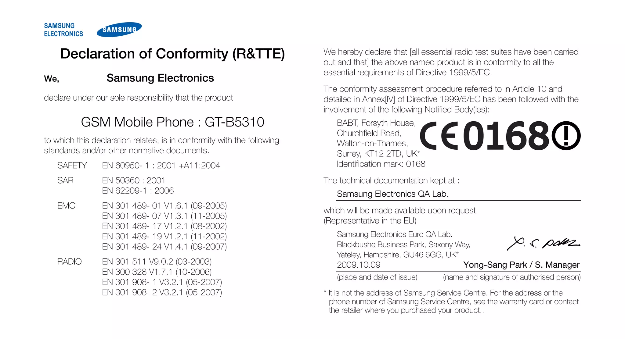 Declaration of Conformity (R&TTE)                                  We hereby declare that [all essential radio test suites have been carried
                                                                         out and that] the above named product is in conformity to all the
                                                                         essential requirements of Directive 1999/5/EC.
We,               Samsung Electronics
                                                                         The conformity assessment procedure referred to in Article 10 and
declare under our sole responsibility that the product                   detailed in Annex[IV] of Directive 1999/5/EC has been followed with the
                                                                         involvement of the following Notified Body(ies):
           GSM Mobile Phone : GT-B5310                                      BABT, Forsyth House,
                                                                            Churchfield Road,
to which this declaration relates, is in conformity with the following      Walton-on-Thames,
standards and/or other normative documents.                                 Surrey, KT12 2TD, UK*
   SAFETY        EN 60950- 1 : 2001 +A11:2004                               Identification mark: 0168
   SAR           EN 50360 : 2001                                         The technical documentation kept at :
                 EN 62209-1 : 2006                                          Samsung Electronics QA Lab.
   EMC           EN 301 489- 01 V1.6.1 (09-2005)
                                                                         which will be made available upon request.
                 EN 301 489- 07 V1.3.1 (11-2005)
                                                                         (Representative in the EU)
                 EN 301 489- 17 V1.2.1 (08-2002)
                 EN 301 489- 19 V1.2.1 (11-2002)                            Samsung Electronics Euro QA Lab.
                 EN 301 489- 24 V1.4.1 (09-2007)                            Blackbushe Business Park, Saxony Way,
                                                                            Yateley, Hampshire, GU46 6GG, UK*
   RADIO         EN 301 511 V9.0.2 (03-2003)                                2009.10.09                           Yong-Sang Park / S. Manager
                 EN 300 328 V1.7.1 (10-2006)
                                                                            (place and date of issue)      (name and signature of authorised person)
                 EN 301 908- 1 V3.2.1 (05-2007)
                 EN 301 908- 2 V3.2.1 (05-2007)                          * It is not the address of Samsung Service Centre. For the address or the
                                                                           phone number of Samsung Service Centre, see the warranty card or contact
                                                                           the retailer where you purchased your product..
 