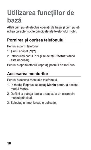 Utilizarea funcţiilor de
bază
Aflaţi cum puteţi efectua operaţii de bază şi cum puteţi
utiliza caracteristicile principale ale telefonului mobil.

Pornirea şi oprirea telefonului
Pentru a porni telefonul,
1. Ţineţi apăsat [    ].
2. Introduceţi codul PIN şi selectaţi Efectuat (dacă
   este necesar).
Pentru a opri telefonul, repetaţi pasul 1 de mai sus.

Accesarea meniurilor
Pentru a accesa meniurile telefonului,
1. În modul Repaus, selectaţi Meniu pentru a accesa
   modul Meniu.
2. Defilaţi la stânga sau la dreapta, la un ecran din
   meniul principal.
3. Selectaţi un meniu sau o aplicaţie.




10
 