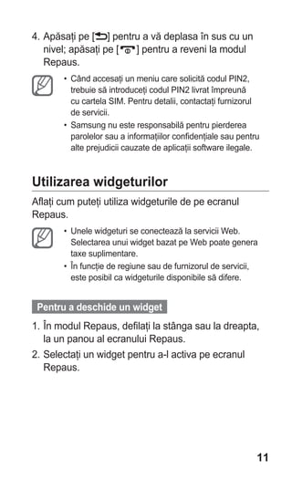 4. Apăsaţi pe [ ] pentru a vă deplasa în sus cu un
   nivel; apăsaţi pe [ ] pentru a reveni la modul
   Repaus.
       • Când accesaţi un meniu care solicită codul PIN2,
         trebuie să introduceţi codul PIN2 livrat împreună
         cu cartela SIM. Pentru detalii, contactaţi furnizorul
         de servicii.
       • Samsung nu este responsabilă pentru pierderea
         parolelor sau a informaţiilor confidenţiale sau pentru
         alte prejudicii cauzate de aplicaţii software ilegale.



Utilizarea widgeturilor
Aflaţi cum puteţi utiliza widgeturile de pe ecranul
Repaus.
       • Unele widgeturi se conectează la servicii Web.
         Selectarea unui widget bazat pe Web poate genera
         taxe suplimentare.
       • În funcţie de regiune sau de furnizorul de servicii,
         este posibil ca widgeturile disponibile să difere.


 Pentru a deschide un widget
1. În modul Repaus, defilaţi la stânga sau la dreapta,
   la un panou al ecranului Repaus.
2. Selectaţi un widget pentru a-l activa pe ecranul
   Repaus.




                                                              11
 