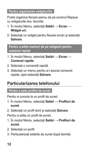 Pentru organizarea widgeturilor
Puteţi organiza fiecare panou de pe ecranul Repaus
cu widgeturile dvs. favorite.
1. În modul Meniu, selectaţi Setări → Ecran →
   Widget-uri.
2. Selectaţi un widget pentru fiecare ecran şi selectaţi
   Salvare.

 Pentru a edita meniuri de pe widgetul pentru
 comenzi rapide
1. În modul Meniu, selectaţi Setări → Ecran →
   Comenzi rapide.
2. Selectaţi o comandă rapidă.
3. Selectaţi un meniu pentru a-l asocia comenzii
   rapide, apoi selectaţi Salvare.

Particularizarea telefonului
 Pentru a seta profilul de sunet
Pentru a comuta la un profil de sunet,
1. În modul Meniu, selectaţi Setări → Profiluri de
   sunet.
2. Selectaţi un profil dorit şi selectaţi Salvare.
Pentru a edita un profil de sunet,
1. În modul Meniu, selectaţi Setări → Profiluri de
   sunet.
2. Selectaţi un profil.
3. Particularizaţi setările de sunet după dorinţă.


12
 