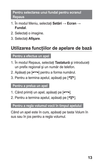 Pentru selectarea unui fundal pentru ecranul
 Repaus
1. În modul Meniu, selectaţi Setări → Ecran →
   Fundal.
2. Selectaţi o imagine.
3. Selectaţi Afişare.

Utilizarea funcţiilor de apelare de bază
 Pentru a efectua un apel
1. În modul Repaus, selectaţi Tastatură şi introduceţi
   un prefix regional şi un număr de telefon.
2. Apăsaţi pe [    ] pentru a forma numărul.
3. Pentru a termina apelul, apăsaţi pe [    ].

 Pentru a prelua un apel
1. Când primiţi un apel, apăsaţi pe [    ].
2. Pentru a termina apelul, apăsaţi pe [    ].

 Pentru a regla volumul vocii în timpul apelului
Când un apel este în curs, apăsaţi pe tasta Volum în
sus sau în jos pentru a regla volumul.




                                                     13
 