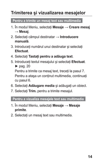 Trimiterea şi vizualizarea mesajelor
 Pentru a trimite un mesaj text sau multimedia
1. În modul Meniu, selectaţi Mesaje → Creare mesaj
   → Mesaj.
2. Selectaţi câmpul destinatar → Introducere
   manuală.
3. Introduceţi numărul unui destinatar şi selectaţi
   Efectuat.
4. Selectaţi Tastaţi pentru a adăuga text.
5. Introduceţi textul mesajului şi selectaţi Efectuat.
   ► pag. 20
   Pentru a trimite ca mesaj text, treceţi la pasul 7.
   Pentru a ataşa un conţinut multimedia, continuaţi
   cu pasul 6.
6. Selectaţi Adăugare media şi adăugaţi un obiect.
7. Selectaţi Trim. pentru a trimite mesajul.

 Pentru a vizualiza mesajele text sau multimedia
1. În modul Meniu, selectaţi Mesaje → Mesaje
   primite.
2. Selectaţi un mesaj text sau multimedia.




                                                    14
 