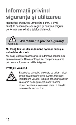 Informaţii privind
siguranţa şi utilizarea
Respectaţi precauţiile următoare pentru a evita
situaţiile periculoase sau ilegale şi pentru a asigura
performanţa maximă a telefonului mobil.



              Avertismente privind siguranţa

Nu lăsaţi telefonul la îndemâna copiilor mici şi a
animalelor de casă
Nu lăsaţi telefonul şi accesoriile la îndemâna copiilor mici
sau a animalelor. Dacă sunt înghiţite, componentele mici
pot cauza sufocare sau vătămări grave.

Protejaţi-vă auzul
             Expunerea excesivă la sunete cu volum ridicat
             poate cauza deteriorarea auzului. Reduceţi
             întotdeauna volumul înaintea conectării căştilor
             la o sursă audio şi utilizaţi doar valoarea
             minim necesară a volumului pentru a asculta
             conversaţia sau muzica.




15
 