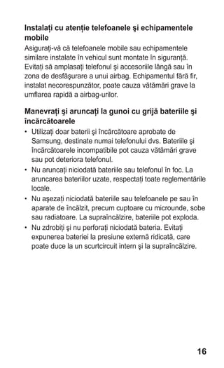 Instalaţi cu atenţie telefoanele şi echipamentele
mobile
Asiguraţi-vă că telefoanele mobile sau echipamentele
similare instalate în vehicul sunt montate în siguranţă.
Evitaţi să amplasaţi telefonul şi accesoriile lângă sau în
zona de desfăşurare a unui airbag. Echipamentul fără fir,
instalat necorespunzător, poate cauza vătămări grave la
umflarea rapidă a airbag-urilor.

Manevraţi şi aruncaţi la gunoi cu grijă bateriile şi
încărcătoarele
• Utilizaţi doar baterii şi încărcătoare aprobate de
  Samsung, destinate numai telefonului dvs. Bateriile şi
  încărcătoarele incompatibile pot cauza vătămări grave
  sau pot deteriora telefonul.
• Nu aruncaţi niciodată bateriile sau telefonul în foc. La
  aruncarea bateriilor uzate, respectaţi toate reglementările
  locale.
• Nu aşezaţi niciodată bateriile sau telefoanele pe sau în
  aparate de încălzit, precum cuptoare cu microunde, sobe
  sau radiatoare. La supraîncălzire, bateriile pot exploda.
• Nu zdrobiţi şi nu perforaţi niciodată bateria. Evitaţi
  expunerea bateriei la presiune externă ridicată, care
  poate duce la un scurtcircuit intern şi la supraîncălzire.




                                                          16
 