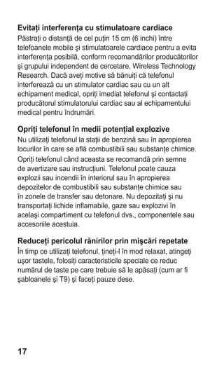 Evitaţi interferenţa cu stimulatoare cardiace
Păstraţi o distanţă de cel puţin 15 cm (6 inchi) între
telefoanele mobile şi stimulatoarele cardiace pentru a evita
interferenţa posibilă, conform recomandărilor producătorilor
şi grupului independent de cercetare, Wireless Technology
Research. Dacă aveţi motive să bănuiţi că telefonul
interferează cu un stimulator cardiac sau cu un alt
echipament medical, opriţi imediat telefonul şi contactaţi
producătorul stimulatorului cardiac sau al echipamentului
medical pentru îndrumări.

Opriţi telefonul în medii potenţial explozive
Nu utilizaţi telefonul la staţii de benzină sau în apropierea
locurilor în care se află combustibili sau substanţe chimice.
Opriţi telefonul când aceasta se recomandă prin semne
de avertizare sau instrucţiuni. Telefonul poate cauza
explozii sau incendii în interiorul sau în apropierea
depozitelor de combustibili sau substanţe chimice sau
în zonele de transfer sau detonare. Nu depozitaţi şi nu
transportaţi lichide inflamabile, gaze sau explozivi în
acelaşi compartiment cu telefonul dvs., componentele sau
accesoriile acestuia.

Reduceţi pericolul rănirilor prin mişcări repetate
În timp ce utilizaţi telefonul, ţineţi-l în mod relaxat, atingeţi
uşor tastele, folosiţi caracteristicile speciale ce reduc
numărul de taste pe care trebuie să le apăsaţi (cum ar fi
şabloanele şi T9) şi faceţi pauze dese.




17
 
