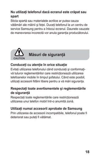 Nu utilizaţi telefonul dacă ecranul este crăpat sau
spart
Sticla spartă sau materialele acrilice ar putea cauza
vătămări ale mâinii şi feţei. Duceţi telefonul la un centru de
service Samsung pentru a înlocui ecranul. Daunele cauzate
de manevrarea incorectă vor anula garanţia producătorului.




              Măsuri de siguranţă

Conduceţi cu atenţie în orice situaţie
Evitaţi utilizarea telefonului când conduceţi şi conformaţi-
vă tuturor reglementărilor care restricţionează utilizarea
telefoanelor mobile în timpul şofatului. Când este posibil,
utilizaţi accesorii Mâini libere pentru a vă mări siguranţa.

Respectaţi toate avertismentele şi reglementările
de siguranţă
Respectaţi toate reglementările care restricţionează
utilizarea unui telefon mobil într-o anumită zonă.

Utilizaţi numai accesorii aprobate de Samsung
Prin utilizarea de accesorii incompatibile, telefonul poate fi
deteriorat sau puteţi fi vătămat.




                                                            18
 
