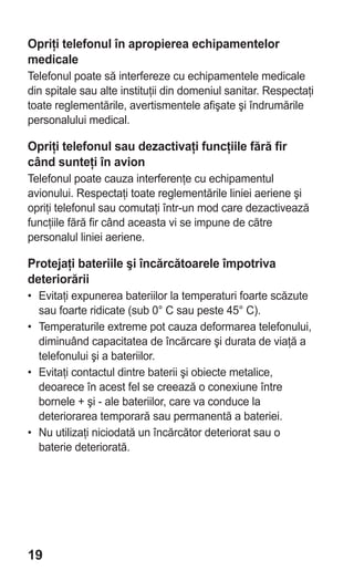 Opriţi telefonul în apropierea echipamentelor
medicale
Telefonul poate să interfereze cu echipamentele medicale
din spitale sau alte instituţii din domeniul sanitar. Respectaţi
toate reglementările, avertismentele afişate şi îndrumările
personalului medical.

Opriţi telefonul sau dezactivaţi funcţiile fără fir
când sunteţi în avion
Telefonul poate cauza interferenţe cu echipamentul
avionului. Respectaţi toate reglementările liniei aeriene şi
opriţi telefonul sau comutaţi într-un mod care dezactivează
funcţiile fără fir când aceasta vi se impune de către
personalul liniei aeriene.

Protejaţi bateriile şi încărcătoarele împotriva
deteriorării
• Evitaţi expunerea bateriilor la temperaturi foarte scăzute
  sau foarte ridicate (sub 0° C sau peste 45° C).
• Temperaturile extreme pot cauza deformarea telefonului,
  diminuând capacitatea de încărcare şi durata de viaţă a
  telefonului şi a bateriilor.
• Evitaţi contactul dintre baterii şi obiecte metalice,
  deoarece în acest fel se creează o conexiune între
  bornele + şi - ale bateriilor, care va conduce la
  deteriorarea temporară sau permanentă a bateriei.
• Nu utilizaţi niciodată un încărcător deteriorat sau o
  baterie deteriorată.




19
 