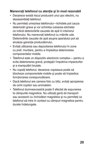 Manevraţi telefonul cu atenţie şi în mod rezonabil
• Deoarece există riscul producerii unui şoc electric, nu
  dezasamblaţi telefonul.
• Nu permiteţi umezirea telefonului—lichidele pot cauza
  deteriorări grave şi vor schimba culoarea etichetei
  ce indică deteriorările cauzate de apă în interiorul
  telefonului. Nu manevraţi telefonul cu mâinile ude.
  Deteriorările cauzate de apă asupra aparatului pot să
  anuleze garanţia producătorului.
• Evitaţi utilizarea sau depozitarea telefonului în zone
  cu praf, murdare, pentru a împiedica deteriorarea
  componentelor mobile.
• Telefonul este un dispozitiv electronic complex— pentru a
  evita deteriorarea gravă, protejaţi-l împotriva impacturilor
  şi a manipulării brutale.
• Nu vopsiţi telefonul, deoarece vopseaua poate să
  blocheze componentele mobile şi poate să împiedice
  funcţionarea corespunzătoare.
• Dacă telefonul are camera foto cu blitz, evitaţi apropierea
  de ochii copiilor sau animalelor.
• Telefonul dumneavoastră poate fi afectat de expunerea
  la câmpurile magnetice. Nu utilizaţi genţi de transport
  sau accesorii cu închizători magnetice şi nu permiteţi ca
  telefonul să intre în contact cu câmpuri magnetice pentru
  durate îndelungate.




                                                          20
 