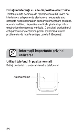 Evitaţi interferenţa cu alte dispozitive electronice
Telefonul emite semnale de radiofrecvenţă (RF) care pot
interfera cu echipamente electronice neecranate sau
ecranate necorespunzător, cum ar fi stimulatoare cardiace,
aparate auditive, dispozitive medicale şi alte dispozitive
electronice din case sau vehicule. Consultaţi producătorul
echipamentelor electronice pentru rezolvarea tuturor
problemelor de interferenţă pe care le întâmpinaţi.




            Informaţii importante privind
            utilizarea
Utilizaţi telefonul în poziţia normală
Evitaţi contactul cu antena internă a telefonului.



      Antenă internă




21
 